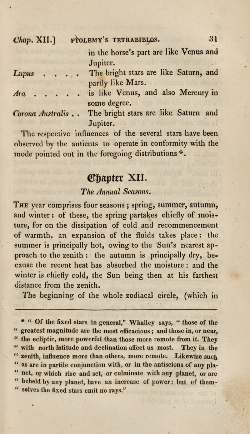 in the horse’s part are like Venus and Jupiter. Lupus .... The bright stars are like Saturn, and partly like Mars. Ara.is like Venus, and also Mercury in some degree. Corona Australis . . The bright stars are like Saturn and Jupiter. The respective influences of the several stars have been observed by the antients to operate in conformity with the mode pointed out in the foregoing distributions *. O^apter XII. The Annual Seasons. The year comprises four seasons; spring, summer, autumn, and winter: of these, the spring partakes chiefly of mois¬ ture, for on the dissipation of cold and recommencement of warmth, an expansion of the fluids takes place: the summer is principally hot, owing to the Sun’s nearest ap¬ proach to the zenith : the autumn is principally dry, be¬ cause the recent heat has absorbed the moisture : and the winter is chiefly cold, the Sun being then at his farthest distance from the zenith. The beginning of the whole zodiacal circle, (which in * “ Of the fixed stars in general,” Whalley says, “ those of the “ greatest magnitude are the most efficacious; and those in, or near, “ the ecliptic, more powerful than those more remote from it. They “ with north latitude and declination affect us most. They in the “ zenith, influence more than others, more remote. Likewise such “ as are in partile conjunction with, or in the antiscions of any pla- “ net, or which rise and set, or culminate with any planet, or are “ beheld by any planet, have an increase of power: but of thern- “ selves the fixed stars emit no rays.”