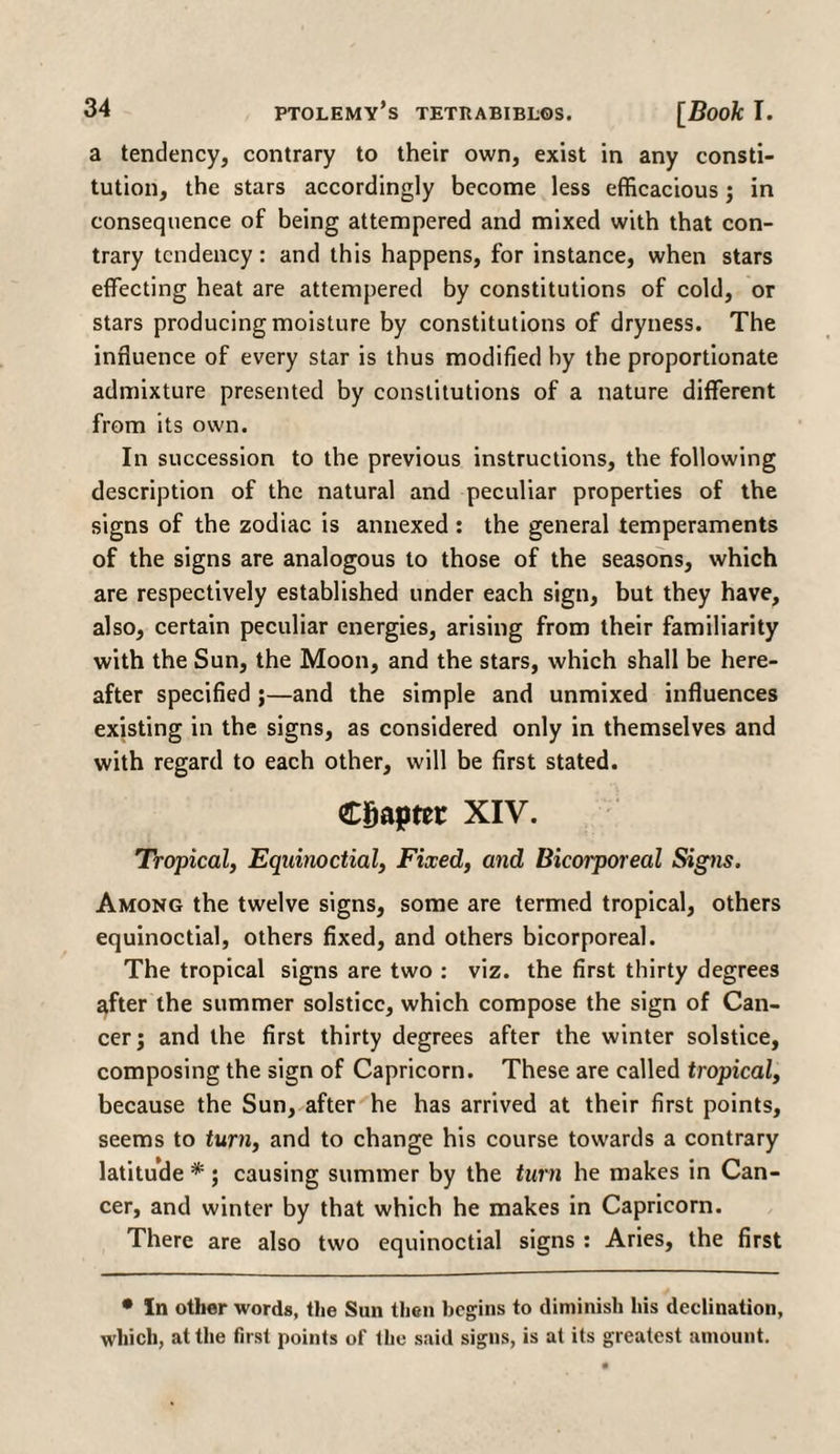 a tendency, contrary to their own, exist in any consti¬ tution, the stars accordingly become less efficacious; in consequence of being attempered and mixed with that con¬ trary tendency: and this happens, for instance, when stars effecting heat are attempered by constitutions of cold, or stars producing moisture by constitutions of dryness. The influence of every star is thus modified by the proportionate admixture presented by constitutions of a nature different from its own. In succession to the previous instructions, the following description of the natural and peculiar properties of the signs of the zodiac is annexed : the general temperaments of the signs are analogous to those of the seasons, which are respectively established under each sign, but they have, also, certain peculiar energies, arising from their familiarity with the Sun, the Moon, and the stars, which shall be here¬ after specified ;—and the simple and unmixed influences existing in the signs, as considered only in themselves and with regard to each other, will be first stated. Chapter XIV. Tropical, Equinoctial, Fixed, and Bicorporeal Signs. Among the twelve signs, some are termed tropical, others equinoctial, others fixed, and others bicorporeal. The tropical signs are two : viz. the first thirty degrees after the summer solstice, which compose the sign of Can¬ cer; and the first thirty degrees after the winter solstice, composing the sign of Capricorn. These are called tropical, because the Sun, after he has arrived at their first points, seems to turn, and to change his course towards a contrary latitude *; causing summer by the turn he makes in Can¬ cer, and winter by that which he makes in Capricorn. There are also two equinoctial signs : Aries, the first • In other words, the Sun then begins to diminish his declination, which, at the first points of the said signs, is at its greatest amount.