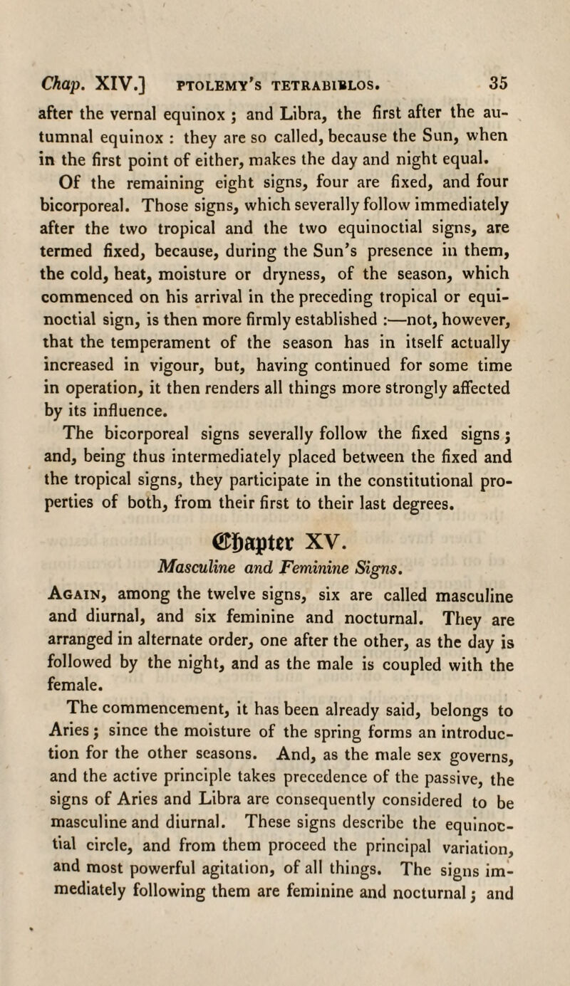 after the vernal equinox ; and Libra, the first after the au¬ tumnal equinox : they are so called, because the Sun, when in the first point of either, makes the day and night equal. Of the remaining eight signs, four are fixed, and four bicorporeal. Those signs, which severally follow immediately after the two tropical and the two equinoctial signs, are termed fixed, because, during the Sun’s presence in them, the cold, heat, moisture or dryness, of the season, which commenced on his arrival in the preceding tropical or equi¬ noctial sign, is then more firmly established :—not, however, that the temperament of the season has in itself actually increased in vigour, but, having continued for some time in operation, it then renders all things more strongly affected by its influence. The bicorporeal signs severally follow the fixed signs; and, being thus intermediately placed between the fixed and the tropical signs, they participate in the constitutional pro¬ perties of both, from their first to their last degrees. ©ijapter xv. Masculine and Feminine Signs. Again, among the twelve signs, six are called masculine and diurnal, and six feminine and nocturnal. They are arranged in alternate order, one after the other, as the day is followed by the night, and as the male is coupled with the female. The commencement, it has been already said, belongs to Aries; since the moisture of the spring forms an introduc¬ tion for the other seasons. And, as the male sex governs, and the active principle takes precedence of the passive, the signs of Aries and Libra are consequently considered to be masculine and diurnal. These signs describe the equinoc¬ tial circle, and from them proceed the principal variation, and most powerful agitation, of all things. The signs im¬ mediately following them are feminine and nocturnal; and