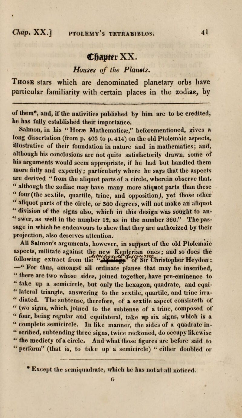 CBapttrXX. Houses of the Planets. Those stars which are denominated planetary orbs have particular familiarity with certain places in the zodiae, by of them*, and, if the nativities published by him are to be credited, he has fully established their importance. Salmon, in his “ Horae Mathematical” beforementioned, gives a long dissertation (from p. 403 to p. 414) on the old Ptolemaic aspects, illustrative of their foundation in nature and in mathematics; and, although his conclusions are not quite satisfactorily drawn, some of his arguments would seein appropriate, if he had but handled them more fully and expertly; particularly where he says that the aspects are derived “ from the aliquot parts of a circle, wherein observe that» “ although the zodiac may have many more aliqaot parts than these “ four (the sextile, quartile, trine, and opposition), yet those other “ aliquot parts of the circle, or 360 degrees, will not make an aliquot “ division of the signs also, which in this design was sought to an- “ swer, as well in the number 12, as in the number 360.” The pas¬ sage in which he endeavours to shew that they are authorized by their projection, also deserves attention. All Salmon’s arguments, however, in support of the old Ptolemaic aspects, militate against the new Keplprian ones; and so does the following extract from ( Sir^hristopher Heydon: —“ For thus, amongst all ordinate planes that may be inscribed, “ there are two whose sides, joined together, have pre-eminence to “ k*ke up a semicircle, but only the hexagon, quadrate, and equi- “ lateral triangle, answering to the sextile, quartile, and trine irra- “ diated. The subtense, therefore, of a sextile aspect consistetli of “ two signs, which, joined to the subtense of a trine, composed of “ four, being regular and equilateral, take up six signs, which is a “ complete semicircle. In like manner, the sides of a quadrate in- “ scribed, subtending three signs, twice reckoned, do occupy likewise “ the mediety Of a circle. And what those figures are before said to “ perform” (that is, to take up a semicircle) “ cither doubled or * Except the semiquadratc, which he has not at all noticed. G