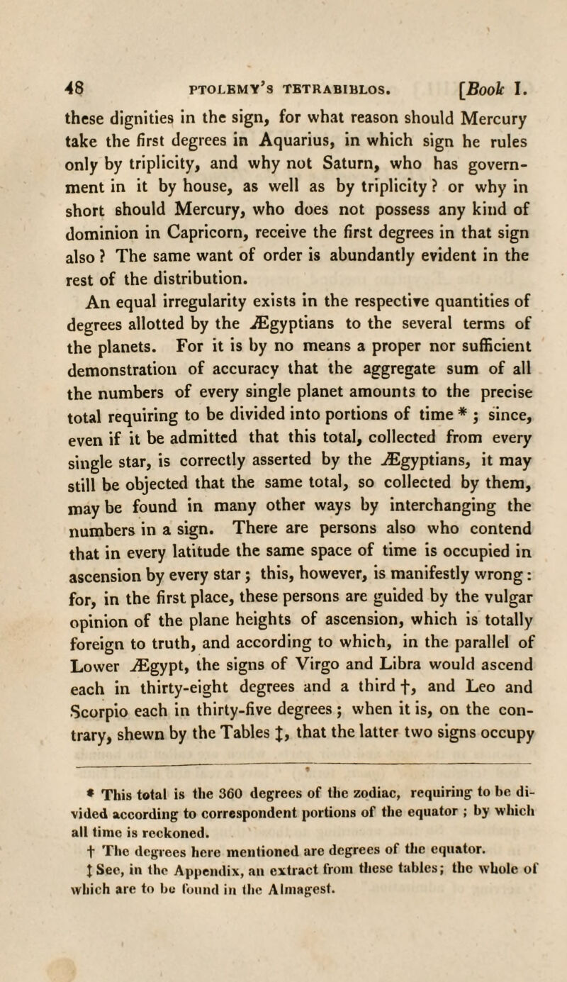 these dignities in the sign, for what reason should Mercury take the first degrees in Aquarius, in which sign he rules only by triplicity, and why not Saturn, who has govern¬ ment in it by house, as well as by triplicity ? or why in short should Mercury, who does not possess any kind of dominion in Capricorn, receive the first degrees in that sign also ? The same want of order is abundantly evident in the rest of the distribution. An equal irregularity exists in the respective quantities of degrees allotted by the ./Egyptians to the several terms of the planets. For it is by no means a proper nor sufficient demonstration of accuracy that the aggregate sum of all the numbers of every single planet amounts to the precise total requiring to be divided into portions of time * ; since, even if it be admitted that this total, collected from every single star, is correctly asserted by the ./Egyptians, it may still be objected that the same total, so collected by them, may be found in many other ways by interchanging the numbers in a sign. There are persons also who contend that in every latitude the same space of time is occupied in ascension by every star; this, however, is manifestly wrong: for, in the first place, these persons are guided by the vulgar opinion of the plane heights of ascension, which is totally foreign to truth, and according to which, in the parallel of Lower /Egypt, the signs of Virgo and Libra would ascend each in thirty-eight degrees and a third f, and Leo and Scorpio each in thirty-five degrees ; when it is, on the con¬ trary, shewn by the Tables J, that the latter two signs occupy * This total is the 360 degrees of the zodiac, requiring to be di¬ vided according to correspondent portions of the equator ; by which all time is reckoned. t The degrees here mentioned are degrees of the equator. I Sec, in the Appendix, an extract from these tables; the whole of which are to be found in the Almagest.