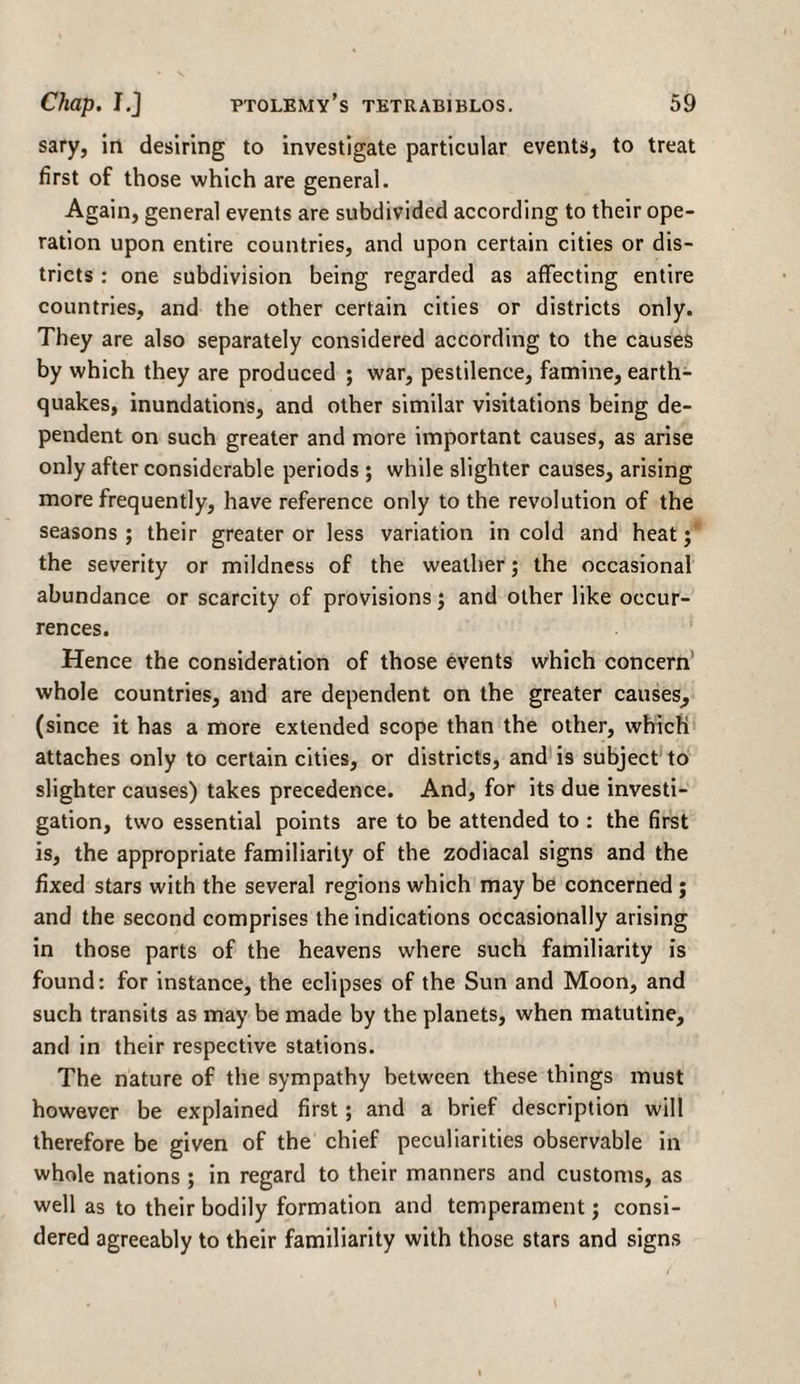 sary, in desiring to investigate particular events, to treat first of those which are general. Again, general events are subdivided according to their ope¬ ration upon entire countries, and upon certain cities or dis¬ tricts : one subdivision being regarded as affecting entire countries, and the other certain cities or districts only. They are also separately considered according to the causes by which they are produced ; war, pestilence, famine, earth¬ quakes, inundations, and other similar visitations being de¬ pendent on such greater and more important causes, as arise only after considerable periods ; while slighter causes, arising more frequently, have reference only to the revolution of the seasons ; their greater or less variation in cold and heat; the severity or mildness of the weather; the occasional abundance or scarcity of provisions; and other like occur¬ rences. Hence the consideration of those events which concern whole countries, and are dependent on the greater causes, (since it has a more extended scope than the other, which attaches only to certain cities, or districts, and is subject to slighter causes) takes precedence. And, for its due investi¬ gation, two essential points are to be attended to : the first is, the appropriate familiarity of the zodiacal signs and the fixed stars with the several regions which may be concerned ; and the second comprises the indications occasionally arising in those parts of the heavens where such familiarity is found: for instance, the eclipses of the Sun and Moon, and such transits as may be made by the planets, when matutine, and in their respective stations. The nature of the sympathy between these things must however be explained first; and a brief description will therefore be given of the chief peculiarities observable in whole nations ; in regard to their manners and customs, as well as to their bodily formation and temperament; consi¬ dered agreeably to their familiarity with those stars and signs