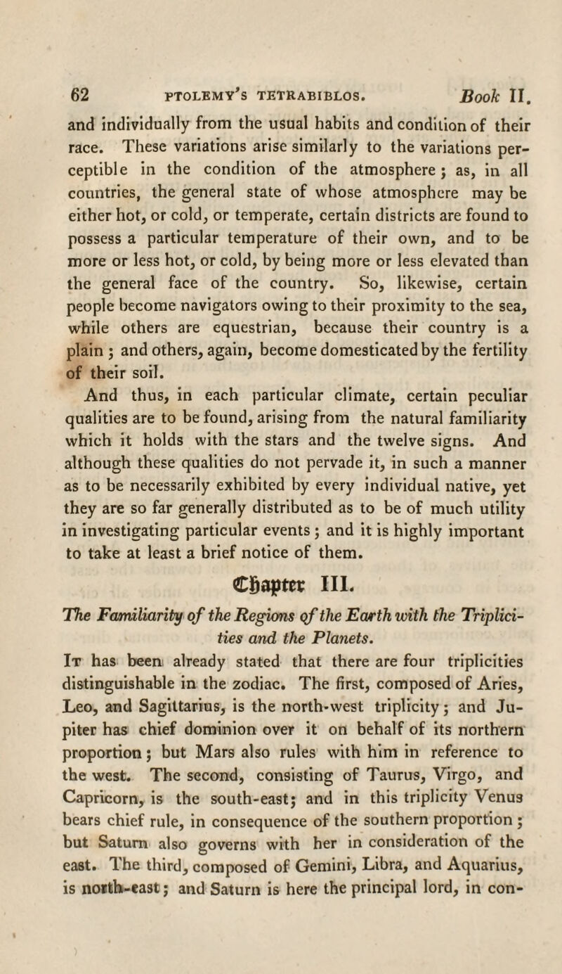 and individually from the usual habits and condition of their race. These variations arise similarly to the variations per¬ ceptible in the condition of the atmosphere ; as, in all countries, the general state of whose atmosphere may be either hot, or cold, or temperate, certain districts are found to possess a particular temperature of their own, and to be more or less hot, or cold, by being more or less elevated than the general face of the country. So, likewise, certain people become navigators owing to their proximity to the sea, while others are equestrian, because their country is a plain; and others, again, become domesticated by the fertility of their soil. And thus, in each particular climate, certain peculiar qualities are to be found, arising from the natural familiarity which it holds with the stars and the twelve signs. And although these qualities do not pervade it, in such a manner as to be necessarily exhibited by every individual native, yet they are so far generally distributed as to be of much utility in investigating particular events; and it is highly important to take at least a brief notice of them. Chapter III. The Familiarity of the Regions of the Earth with the Triplici- ties and the Planets. It has been, already stated that there are four triplicities distinguishable in the zodiac. The first, composed of Aries, Leo, and Sagittarius, is the north-west triplicity; and Ju¬ piter has chief dominion over it on behalf of its northern proportion; but Mars also rules with him in reference to the west. The second, consisting of Taurus, Virgo, and Capricorn, is the south-east; and in this triplicity Venus bears chief rule, in consequence of the southern proportion ; but Saturn also governs with her in consideration of the east. The third, composed of Gemini, Libra, and Aquarius, is notth-east; and Saturn is here the principal lord, in con-