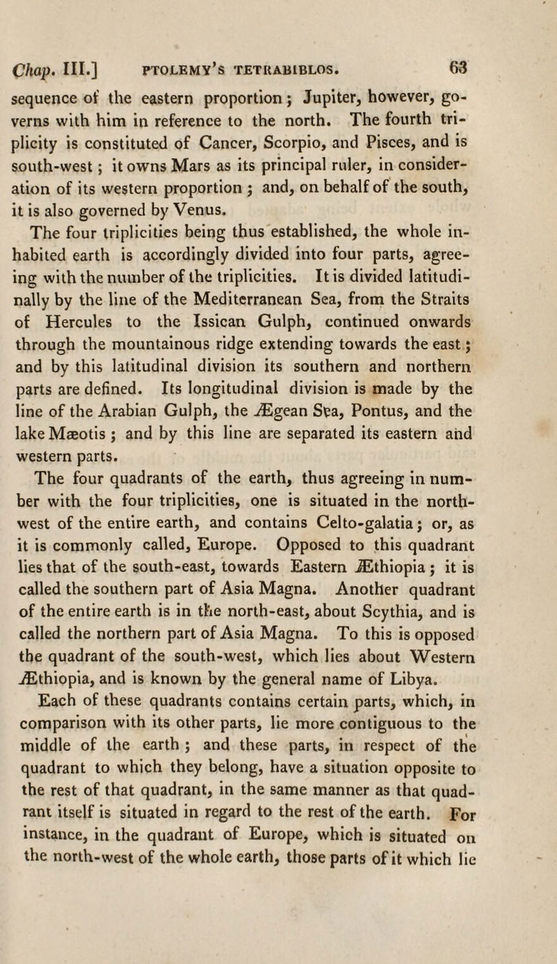 sequence of the eastern proportion; Jupiter, however, go¬ verns with him in reference to the north. The fourth tri- plicity is constituted of Cancer, Scorpio, and Pisces, and is south-west; it owns Mars as its principal ruler, in consider¬ ation of its western proportion j and, on behalf of the south, it is also governed by Venus. The four triplicities being thus established, the whole in¬ habited earth is accordingly divided into four parts, agree¬ ing with the number of the triplicities. It is divided latitudi- nally by the line of the Mediterranean Sea, from the Straits of Hercules to the Issican Gulph, continued onwards through the mountainous ridge extending towards the east; and by this latitudinal division its southern and northern parts are defined. Its longitudinal division is made by the line of the Arabian Gulph, the ^Egean Sya, Pontus, and the lakeMaeotis; and by this line are separated its eastern and western parts. The four quadrants of the earth, thus agreeing in num¬ ber with the four triplicities, one is situated in the north¬ west of the entire earth, and contains Celto-galatia; or, as it is commonly called, Europe. Opposed to this quadrant lies that of the south-east, towards Eastern ^Ethiopia; it is called the southern part of Asia Magna. Another quadrant of the entire earth is in the north-east, about Scythia, and is called the northern part of Asia Magna. To this is opposed the quadrant of the south-west, which lies about Western ./Ethiopia, and is known by the general name of Libya. Each of these quadrants contains certain parts, which, in comparison with its other parts, lie more contiguous to the middle of the earth ; and these parts, in respect of the quadrant to which they belong, have a situation opposite to the rest of that quadrant, in the same manner as that quad¬ rant itself is situated in regard to the rest of the earth. For instance, in the quadrant of Europe, which is situated on the north-west of the whole earth, those parts of it which lie