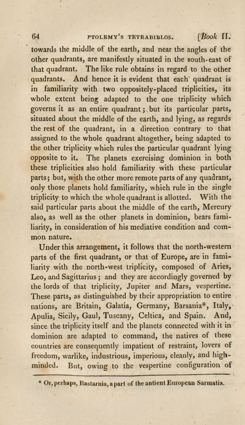 towards the middle of the earth, and near the angles of the other quadrants, are manifestly situated in the south-east of that quadrant. The like rule obtains in regard to the other quadrants. And hence it is evident that each quadrant is in familiarity with two oppositely-placed triplicities, its whole extent being adapted to the one triplicity which governs it as an entire quadrant; but its particular parts, situated about the middle of the earth, and lying, as regards the rest of the quadrant, in a direction contrary to that assigned to the whole quadrant altogether, being adapted to the other triplicity which rules the particular quadrant lying opposite to it. The planets exercising dominion in both these triplicities also hold familiarity with these particular parts; but, with the other more remote parts of any quadrant, only those planets hold familiarity, which rule in the single triplicity to which the whole quadrant is allotted. With the said particular parts about the middle of the earth, Mercury also, as well as the other planets in dominion, bears fami¬ liarity, in consideration of his mediative condition and com¬ mon nature. Under this arrangement, it follows that the north-western parts of the first quadrant, or that of Europe, are in fami¬ liarity with the north-west triplicity, composed of Aries, Leo, and Sagittarius ; and they are accordingly governed by the lords of that triplicity, Jupiter and Mars, vespertine. These parts, as distinguished by their appropriation to entire nations, are Britain, Galatia, Germany, Barsania*, Italy, Apulia. Sicily, Gaul, Tuscany, Celtica, and Spain. And, since the triplicity itself and the planets connected with it in dominion are adapted to command, the natives of these countries are consequently impatient of restraint, lovers of freedom, warlike, industrious, imperious, cleanly, and high- minded. But, owing to the vespertine configuration of * Or, perhaps, Bastamia, a part of the antient European Sarmatia.