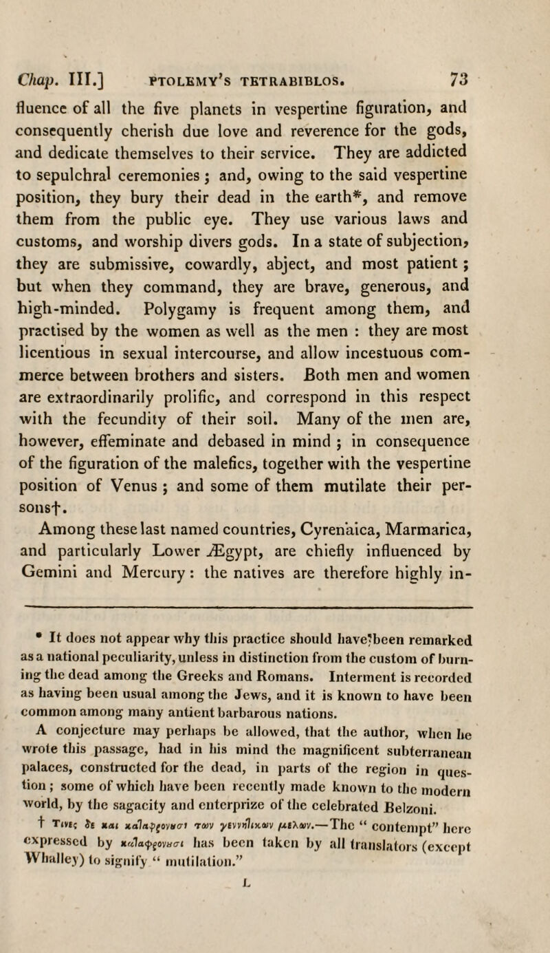 fluence of all the five planets in vespertine figuration, and consequently cherish due love and reverence for the gods, and dedicate themselves to their service. They are addicted to sepulchral ceremonies ; and, owing to the said vespertine position, they bury their dead in the earth*, and remove them from the public eye. They use various laws and customs, and worship divers gods. In a state of subjection, they are submissive, cowardly, abject, and most patient; but when they command, they are brave, generous, and high-minded. Polygamy is frequent among them, and practised by the women as well as the men : they are most licentious in sexual intercourse, and allow incestuous com¬ merce between brothers and sisters. Both men and women are extraordinarily prolific, and correspond in this respect with the fecundity of their soil. Many of the men are, however, effeminate and debased in mind ; in consequence of the figuration of the malefics, together with the vespertine position of Venus ; and some of them mutilate their per- sonsf. Among these last named countries, Cyrenaica, Marmarica, and particularly Lower iEgypt, are chiefly influenced by Gemini and Mercury: the natives are therefore highly in- • It does not appear why this practice should have-been remarked as a national peculiarity, unless in distinction from the custom of burn¬ ing the dead among the Greeks and Romans. Interment is recorded as having been usual among the Jews, and it is known to have been common among many antient barbarous nations. A conjecture may perhaps be allowed, that the author, when he wrote this passage, had in his mind the magnificent subterranean palaces, constructed for the dead, in parts of the region in ques¬ tion ; some of which have been recently made known to the modern world, by the sagacity and enterprize of the celebrated Belzoni. t Tivii is *Λ1 κα1η$(οννσΐ ’των γιννΆικων μίλων.— The “ Contempt” here expressed by κα7α^£ον«σι has been taken by all translators (except Whalley) to signify “ mutilation.” L