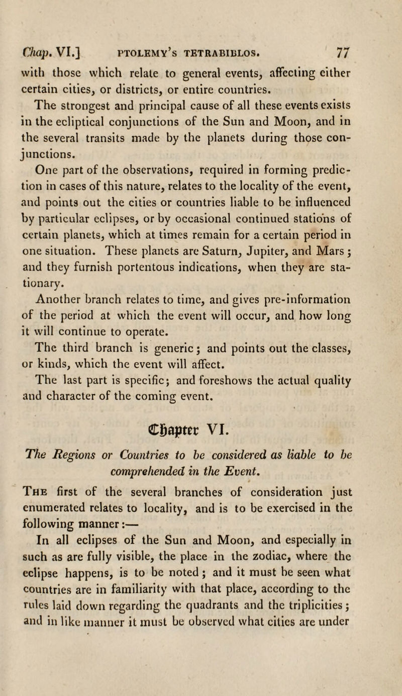 with those which relate to general events, affecting either certain cities, or districts, or entire countries. The strongest and principal cause of all these events exists in the ecliptical conjunctions of the Sun and Moon, and in the several transits made by the planets during those con¬ junctions. One part of the observations, required in forming predic¬ tion in cases of this nature, relates to the locality of the event, and points out the cities or countries liable to be influenced by particular eclipses, or by occasional continued stations of certain planets, which at times remain for a certain period in one situation. These planets arc Saturn, Jupiter, and Mars ; and they furnish portentous indications, when they are sta¬ tionary. Another branch relates to time, and gives pre-information of the period at which the event will occur, and how long it will continue to operate. The third branch is generic; and points out the classes, or kinds, which the event will affect. The last part is specific; and foreshows the actual quality and character of the coming event. Chapter VI. The Regions or Countries to be considered as liable to be comprehended in the Event. # The first of the several branches of consideration just enumerated relates to locality, and is to be exercised in the following manner:— In all eclipses of the Sun and Moon, and especially in such as are fully visible, the place in the zodiac, where the eclipse happens, is to be noted; and it must be seen what countries are in familiarity with that place, according to the rules laid down regarding the quadrants and the triplicities; and in like manner it must be observed what cities are under