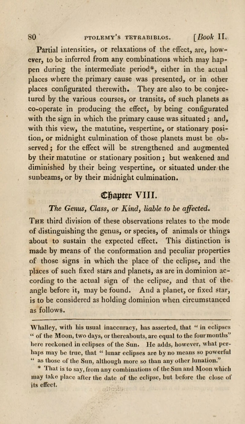 Partial intensities, or relaxations of the effect, are, how¬ ever, to be inferred from any combinations which may hap¬ pen during the intermediate period* *, either in the actual places where the primary cause was presented, or in other places configurated therewith. They are also to be conjec¬ tured by the various courses, or transits, of such planets as co-operate in producing the effect, by being configurated with the sign in which the primary cause was situated ; and, with this view, the matutine, vespertine, or stationary posi¬ tion, or midnight culmination of those planets must be ob¬ served ; for the effect will be strengthened and augmented by their matutine or stationary position ; but weakened and diminished by their being vespertine, or situated under the sunbeams, or by their midnight culmination. Chapter VIII. The Genus, Class, or Kind, liable to be affected. The third division of these observations relates to the mode of distinguishing the genus, or species, of animals or things about to sustain the expected effect. This distinction is made by means of the conformation and peculiar properties of those signs in which the place of the eclipse, and the places of such fixed stars and planets, as are in dominion ac¬ cording to the actual sign of the eclipse, and that of the angle before it, may be found. And a planet, or fixed star, is to be considered as holding dominion when circumstanced as follows. Whatley, with his usual inaccuracy, has asserted, that “ in eclipses “ of the Moon, two days, or thereabouts, are equal to the four months” here reckoned in eclipses of the Sun. lie adds, however, what per¬ haps may be true, that “ lunar eclipses are by no means so powerful “ as those of the Sun, although more so than any other lunation.” * That is to say, from any combinations of the Sun and Moon which may tako place after the date of the eclipse, but before the close of its effect.