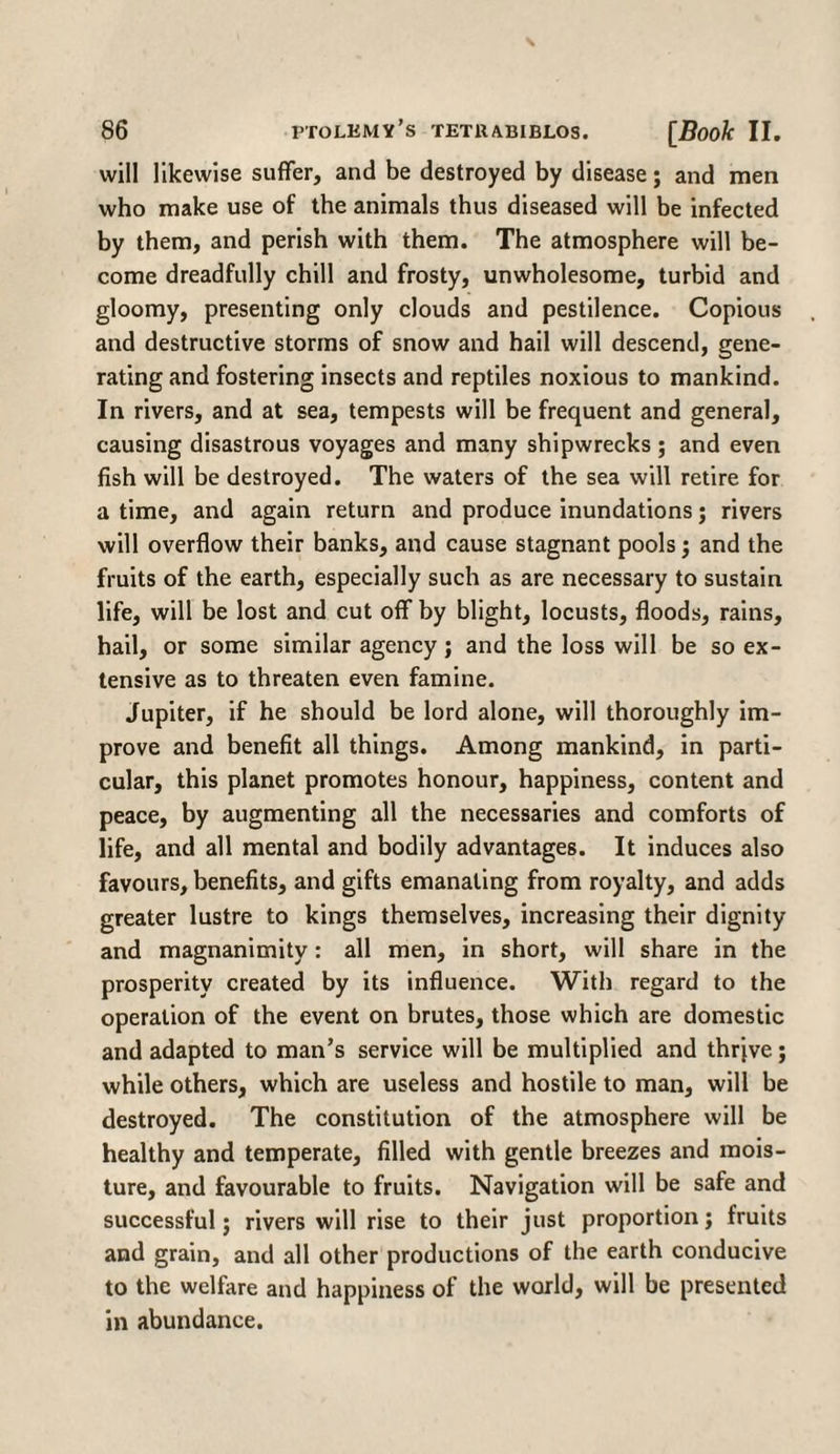 will likewise suffer, and be destroyed by disease; and men who make use of the animals thus diseased will be infected by them, and perish with them. The atmosphere will be¬ come dreadfully chill and frosty, unwholesome, turbid and gloomy, presenting only clouds and pestilence. Copious and destructive storms of snow and hail will descend, gene¬ rating and fostering insects and reptiles noxious to mankind. In rivers, and at sea, tempests will be frequent and general, causing disastrous voyages and many shipwrecks; and even fish will be destroyed. The waters of the sea will retire for a time, and again return and produce inundations; rivers will overflow their banks, and cause stagnant pools; and the fruits of the earth, especially such as are necessary to sustain life, will be lost and cut off by blight, locusts, floods, rains, hail, or some similar agency; and the loss will be so ex¬ tensive as to threaten even famine. Jupiter, if he should be lord alone, will thoroughly im¬ prove and benefit all things. Among mankind, in parti¬ cular, this planet promotes honour, happiness, content and peace, by augmenting all the necessaries and comforts of life, and all mental and bodily advantages. It induces also favours, benefits, and gifts emanating from royalty, and adds greater lustre to kings themselves, increasing their dignity and magnanimity: all men, in short, will share in the prosperity created by its influence. With regard to the operation of the event on brutes, those which are domestic and adapted to man’s service will be multiplied and thrive; while others, which are useless and hostile to man, will be destroyed. The constitution of the atmosphere will be healthy and temperate, filled with gentle breezes and mois¬ ture, and favourable to fruits. Navigation will be safe and successful; rivers will rise to their just proportion; fruits and grain, and all other productions of the earth conducive to the welfare and happiness of the world, will be presented in abundance.