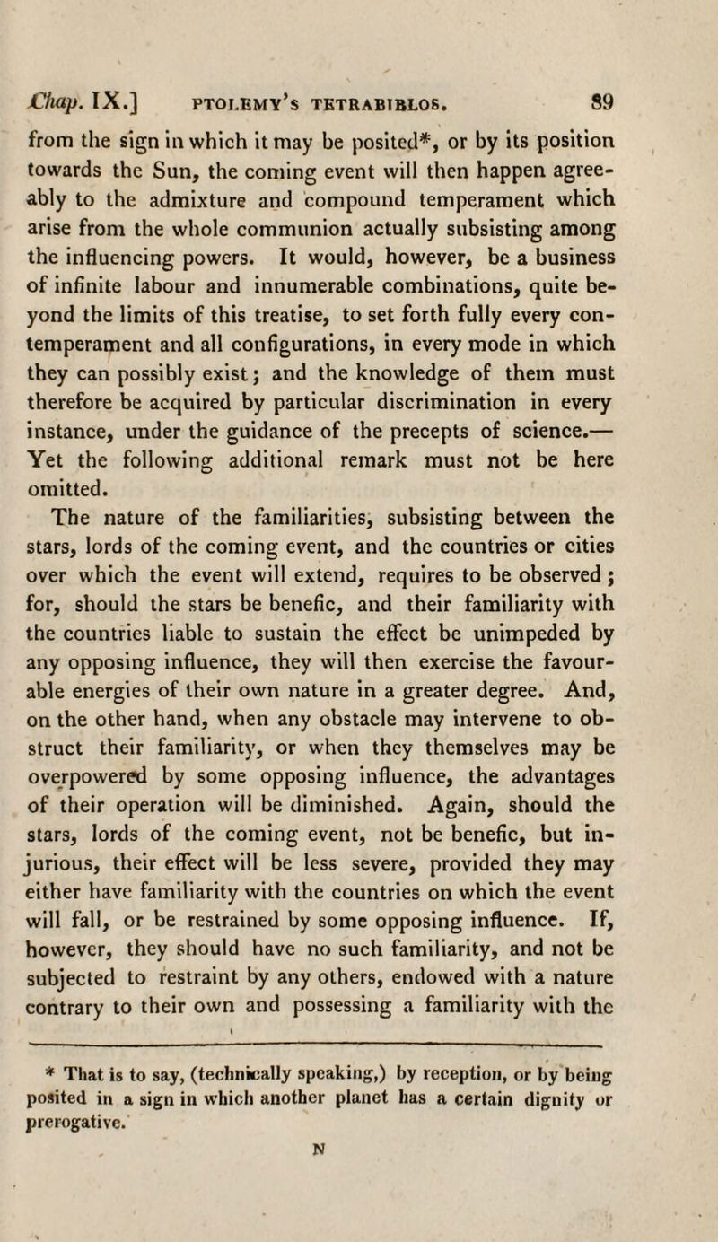 from the sign in which it may be posited*, or by its position towards the Sun, the coming event will then happen agree¬ ably to the admixture and compound temperament which arise from the whole communion actually subsisting among the influencing powers. It would, however, be a business of infinite labour and innumerable combinations, quite be¬ yond the limits of this treatise, to set forth fully every con- temperament and all configurations, in every mode in which they can possibly exist; and the knowledge of them must therefore be acquired by particular discrimination in every instance, under the guidance of the precepts of science.— Yet the following additional remark must not be here omitted. The nature of the familiarities, subsisting between the stars, lords of the coming event, and the countries or cities over which the event will extend, requires to be observed ; for, should the stars be benefic, and their familiarity with the countries liable to sustain the effect be unimpeded by any opposing influence, they will then exercise the favour¬ able energies of their own nature in a greater degree. And, on the other hand, when any obstacle may intervene to ob¬ struct their familiarity, or when they themselves may be overpowered by some opposing influence, the advantages of their operation will be diminished. Again, should the stars, lords of the coming event, not be benefic, but in¬ jurious, their effect will be less severe, provided they may either have familiarity with the countries on which the event will fall, or be restrained by some opposing influence. If, however, they should have no such familiarity, and not be subjected to restraint by any others, endowed with a nature contrary to their own and possessing a familiarity with the * That is to say, (technically speaking,) by reception, or by being posited in a sign in which another planet has a certain dignity or prerogative. N