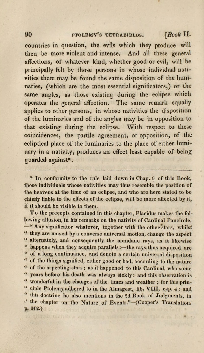 countries in question, the evils which they produce will then be more violent and intense. And all these general affections, of whatever kind, whether good or evil, will be principally felt by those persons in whose individual nati¬ vities there may be found the same disposition of the lumi¬ naries, (which are the most essential significators,) or the same angles, as those existing during the eclipse which operates the general affection. The same remark equally applies to other persons, in whose nativities the disposition of the luminaries and of the angles may be in opposition to that existing during the eclipse. With respect to these coincidences, the partile agreement, or opposition, of the ecliptical place of the luminaries to the place of either lumi¬ nary in a nativity, produces an effect least capable of being guarded against*. * In conformity to the rule laid down in Chap. 6 of this Book, those individuals whose nativities may thus resemble the position of the heavens at the time of an eclipse, and who are here stated to be chiefly liable to the effects of the eclipse, will be more affected by it, if it should be visible to them. T o the precepts contained in this chapter, Placidus makes the fol¬ lowing allusion, in his remarks on the nativity of Cardinal Pancirole. —“ Any significator whatever, together with the other stars, whilst “ they aro movod by a converse universal motion, change the aspect “ alternately, and consequently the mundane rays, as it likewise “ happens when they acquire parallels:—the rays thus acquired are “ of a long continuance, and denote a certain universal disposition “ of the things signified, either good or bad, according to the nature “ of the aspecting stars; as it happened to this Cardinal, who some “ years before his death was always sickly: and this observation is “ wonderful in the changes of the times and weather ; for this priu- “ ciple Ptolemy adhered to in the Almagest, lib. VIII, cap. 4; and “ this doctrine he also mentions in the 2d Book of Judgments, in the chapter on the Nature of Events.”—(Cooper’s Translation, p. 272.)