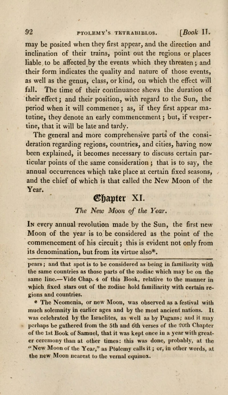 may be posited when they first appear, and the direction and inclination of their trains, point out the regions or places liable to be affected by the events which they threaten; and their form indicates the quality and nature of those events, as well as the genus, class, or kind, on which the effect will fall. The time of their continuance shews the duration of i «. their effect; and their position, with regard to the Sun, the period when it will commence; as, if they first appear ma- tutine, they denote an early commencement; but, if vesper¬ tine, that it will be late and tardy. The general and more comprehensive parts of the consi¬ deration regarding regions, countries, and cities, having now been explained, it becomes necessary to discuss certain par¬ ticular points of the same consideration; that is to say, the annual occurrences which take place at certain fixed seasons, and the chief of which is that called the New Moon of the ©Sapter xi. The New Moon of the Year. In every annual revolution made by the Sun, the first new Moon of the year is to be considered as the point of the commencement of his circuit; this is evident not only from its denomination, but from its virtue also* *. pears; and that spot is to be considered as being in familiarity with the same countries as those parts of the zodiac which may be on the same line.—Vide Chap. 4 of this Kook, relative to the manner in which fixed stars out of the zodiac hold familiarity with certain re¬ gions and countries. * The Neomenia, or new Moon, was observed as a festival with much solemnity in earlier ages and by the most ancient nations. It was celebrated by the Israelites, as well as by Pagans; and it may perhaps be gathered from the 5th and 6tli verses of the 20fh Chapter of the 1st Book of Samuel, that it was kept once in a year with great¬ er ceremony than at other times: this was done, probably, at the “ New Moon of the Year,’' as Ptolemy calls it; or, in other words, at the new Moon nearest to the vernal equinox.