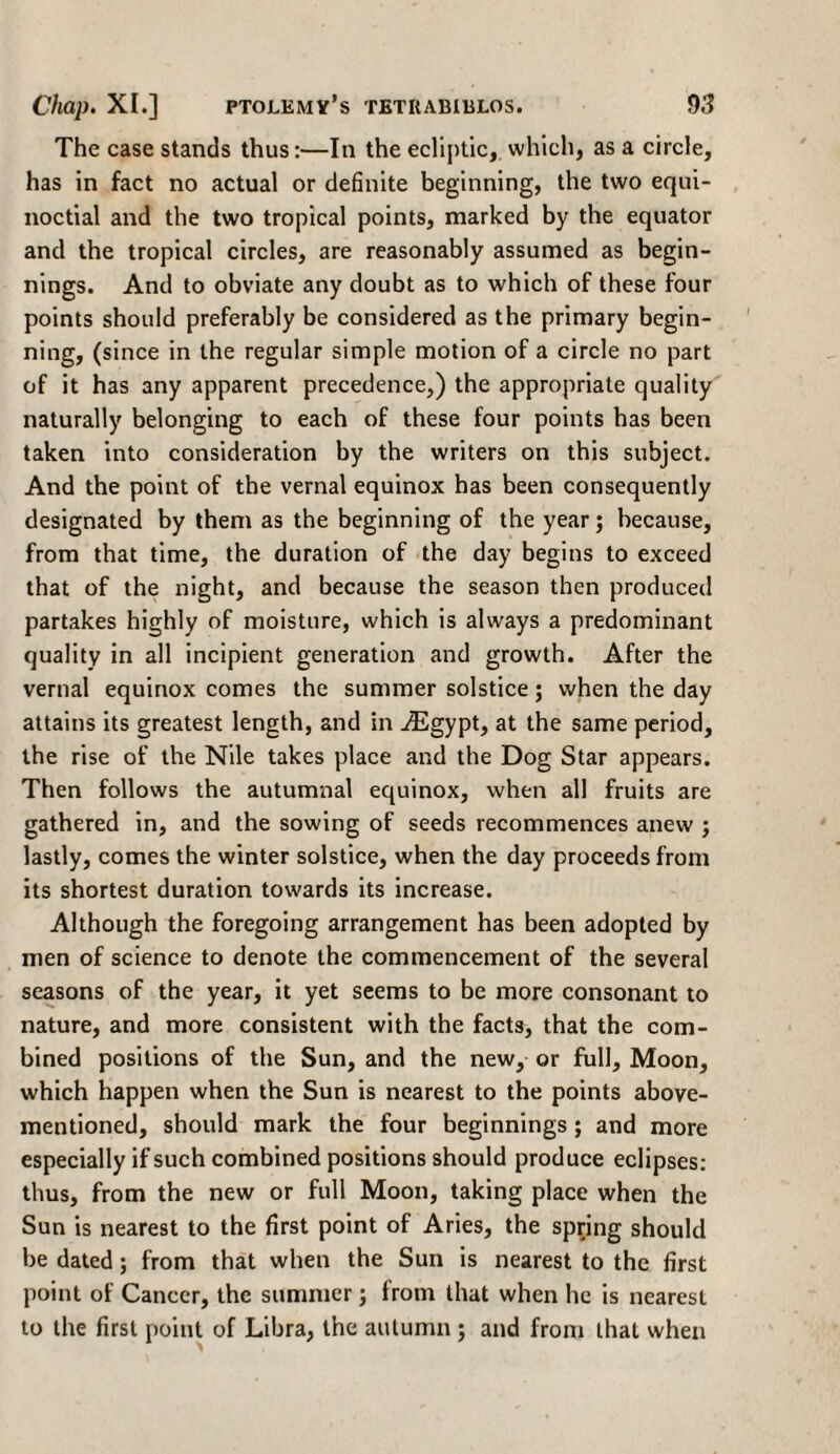 The case stands thus:—In the ecliptic, which, as a circle, has in fact no actual or definite beginning, the two equi¬ noctial and the two tropical points, marked by the equator and the tropical circles, are reasonably assumed as begin¬ nings. And to obviate any doubt as to which of these four points should preferably be considered as the primary begin¬ ning, (since in the regular simple motion of a circle no part of it has any apparent precedence,) the appropriate quality naturally belonging to each of these four points has been taken into consideration by the writers on this subject. And the point of the vernal equinox has been consequently designated by them as the beginning of the year; because, from that time, the duration of the day begins to exceed that of the night, and because the season then produced partakes highly of moisture, which is always a predominant quality in all incipient generation and growth. After the vernal equinox comes the summer solstice; when the day attains its greatest length, and in iEgypt, at the same period, the rise of the Nile takes place and the Dog Star appears. Then follows the autumnal equinox, when all fruits are gathered in, and the sowing of seeds recommences anew ; lastly, comes the winter solstice, when the day proceeds from its shortest duration towards its increase. Although the foregoing arrangement has been adopted by men of science to denote the commencement of the several seasons of the year, it yet seems to be more consonant to nature, and more consistent with the facts, that the com¬ bined positions of the Sun, and the new, or full. Moon, which happen when the Sun is nearest to the points above- mentioned, should mark the four beginnings ; and more especially if such combined positions should produce eclipses: thus, from the new or full Moon, taking place when the Sun is nearest to the first point of Aries, the spring should be dated; from that when the Sun is nearest to the first point of Cancer, the summer; from that when he is nearest to the first point of Libra, the autumn ; and from that when