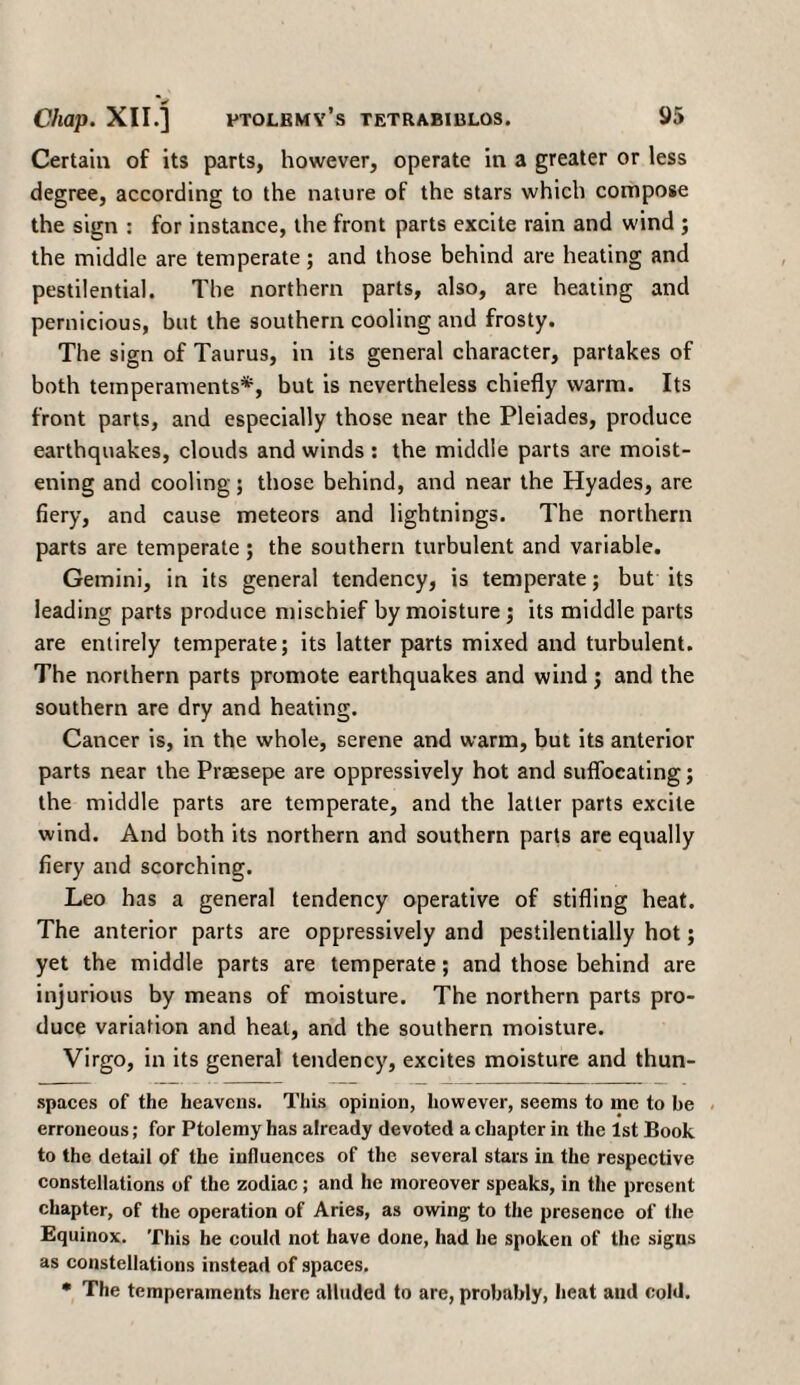 ✓ Certain of its parts, however, operate in a greater or less degree, according to the nature of the stars which compose the sign : for instance, the front parts excite rain and wind ; the middle are temperate; and those behind are heating and pestilential. The northern parts, also, are heating and pernicious, but the southern cooling and frosty. The sign of Taurus, in its general character, partakes of both temperaments*, but is nevertheless chiefly warm. Its front parts, and especially those near the Pleiades, produce earthquakes, clouds and winds : the middle parts are moist¬ ening and cooling; those behind, and near the Hyades, are fiery, and cause meteors and lightnings. The northern parts are temperate; the southern turbulent and variable. Gemini, in its general tendency, is temperate; but its leading parts produce mischief by moisture ; its middle parts are entirely temperate; its latter parts mixed and turbulent. The northern parts promote earthquakes and wind; and the southern are dry and heating. Cancer is, in the whole, serene and warm, but its anterior parts near the Praesepe are oppressively hot and suffocating; the middle parts are temperate, and the latter parts excite wind. And both its northern and southern parts are equally fiery and scorching. Leo has a general tendency operative of stifling heat. The anterior parts are oppressively and pestilentially hot; yet the middle parts are temperate; and those behind are injurious by means of moisture. The northern parts pro¬ duce variation and heal, and the southern moisture. Virgo, in its general tendency, excites moisture and thun- spaces of the heavens. This opinion, however, seems to me to be erroneous; for Ptolemy has already devoted a chapter in the 1st Book to the detail of the influences of the several stars in the respective constellations of the zodiac; and he moreover speaks, in the present chapter, of the operation of Aries, as owing; to the presence of the Equinox. This he could not have done, had he spoken of the signs as constellations instead of spaces. • The temperaments here alluded to are, probably, heat and cold.