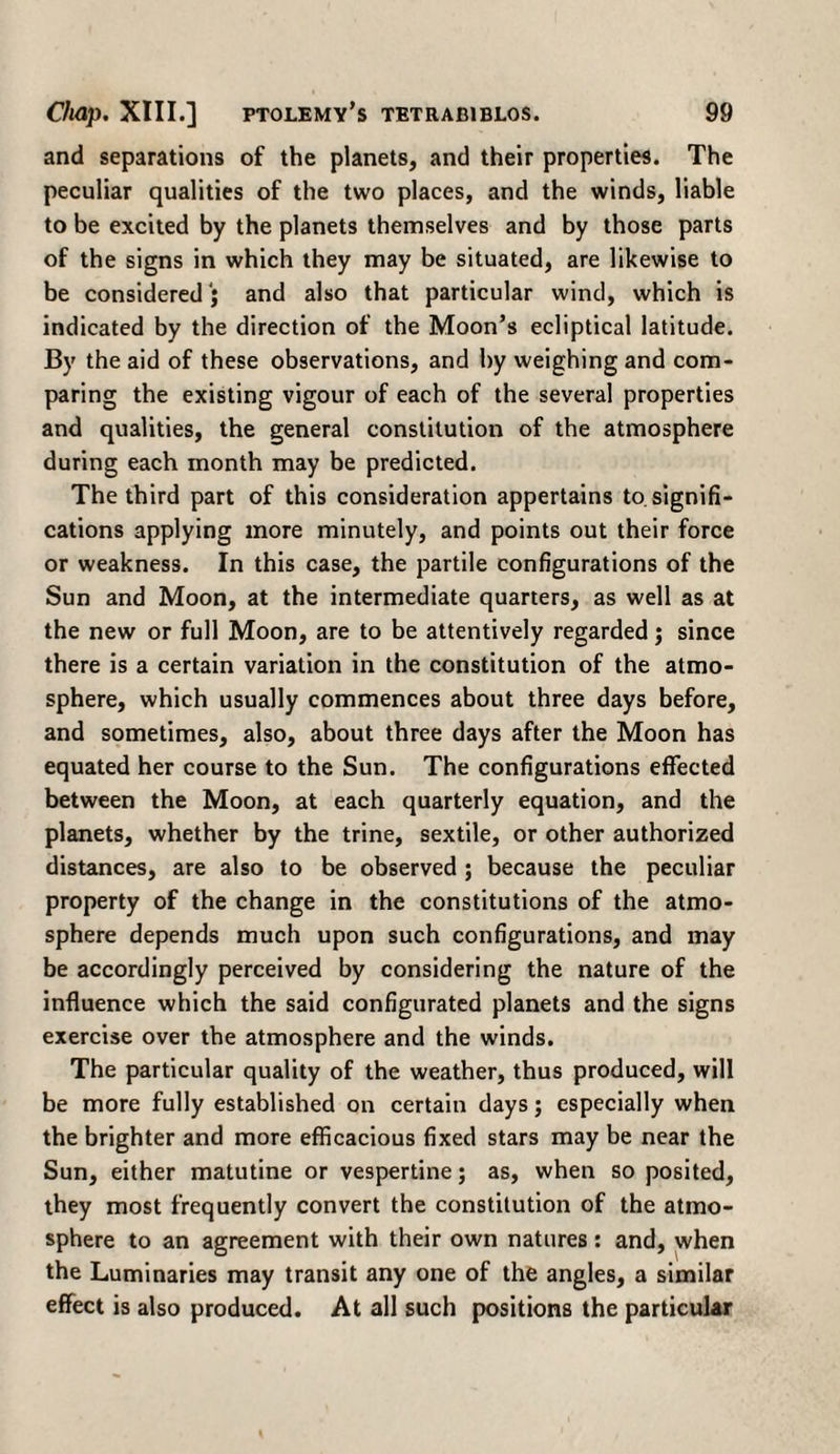 and separations of the planets, and their properties. The peculiar qualities of the two places, and the winds, liable to be excited by the planets themselves and by those parts of the signs in which they may be situated, are likewise to be considered) and also that particular wind, which is indicated by the direction of the Moon’s ecliptical latitude. By the aid of these observations, and by weighing and com¬ paring the existing vigour of each of the several properties and qualities, the general constitution of the atmosphere during each month may be predicted. The third part of this consideration appertains to. signifi¬ cations applying more minutely, and points out their force or weakness. In this case, the partile configurations of the Sun and Moon, at the intermediate quarters, as well as at the new or full Moon, are to be attentively regarded; since there is a certain variation in the constitution of the atmo¬ sphere, which usually commences about three days before, and sometimes, also, about three days after the Moon has equated her course to the Sun. The configurations effected between the Moon, at each quarterly equation, and the planets, whether by the trine, sextile, or other authorized distances, are also to be observed ; because the peculiar property of the change in the constitutions of the atmo¬ sphere depends much upon such configurations, and may be accordingly perceived by considering the nature of the influence which the said configurated planets and the signs exercise over the atmosphere and the winds. The particular quality of the weather, thus produced, will be more fully established on certain days; especially when the brighter and more efficacious fixed stars may be near the Sun, either matutine or vespertine; as, when so posited, they most frequently convert the constitution of the atmo¬ sphere to an agreement with their own natures : and, when the Luminaries may transit any one of the angles, a similar effect is also produced. At all such positions the particular