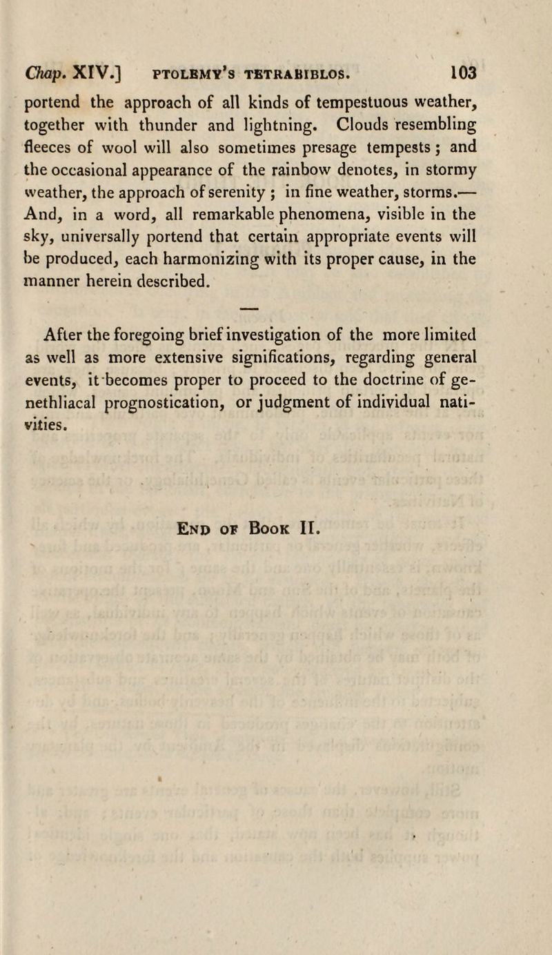 portend the approach of all kinds of tempestuous weather, together with thunder and lightning. Clouds resembling fleeces of wool will also sometimes presage tempests; and the occasional appearance of the rainbow denotes, in stormy weather, the approach of serenity ; in fine weather, storms.— And, in a word, all remarkable phenomena, visible in the sky, universally portend that certain appropriate events will be produced, each harmonizing with its proper cause, in the manner herein described. After the foregoing brief investigation of the more limited as well as more extensive significations, regarding general events, it becomes proper to proceed to the doctrine of ge- nethliacal prognostication, or judgment of individual nati¬ vities. End of Book II.