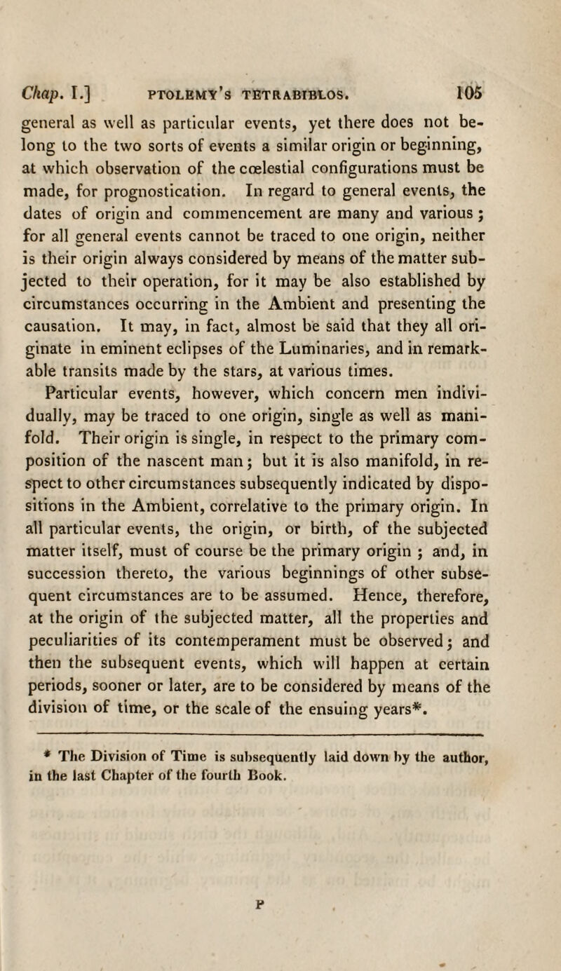 general as well as particular events, yet there does not be¬ long to the two sorts of events a similar origin or beginning, at which observation of the coelestial configurations must be made, for prognostication. In regard to general events, the dates of origin and commencement are many and various ; for all general events cannot be traced to one origin, neither is their origin always considered by means of the matter sub¬ jected to their operation, for it may be also established by circumstances occurring in the Ambient and presenting the causation. It may, in fact, almost be said that they all ori¬ ginate in eminent eclipses of the Luminaries, and in remark¬ able transits made by the stars, at various times. Particular events, however, which concern men indivi¬ dually, may be traced to one origin, single as well as mani¬ fold. Their origin is single, in respect to the primary com¬ position of the nascent man; but it is also manifold, in re¬ spect to other circumstances subsequently indicated by dispo¬ sitions in the Ambient, correlative to the primary origin. In all particular events, the origin, or birth, of the subjected matter itself, must of course be the primary origin ; and, in succession thereto, the various beginnings of other subse¬ quent circumstances are to be assumed. Hence, therefore, at the origin of the subjected matter, all the properties and peculiarities of its contemperament must be observed; and then the subsequent events, which will happen at certain periods, sooner or later, are to be considered by means of the division of time, or the scale of the ensuing years*1. * The Division of Time is subsequently laid down by the author, in the last Chapter of the fourth Book. P