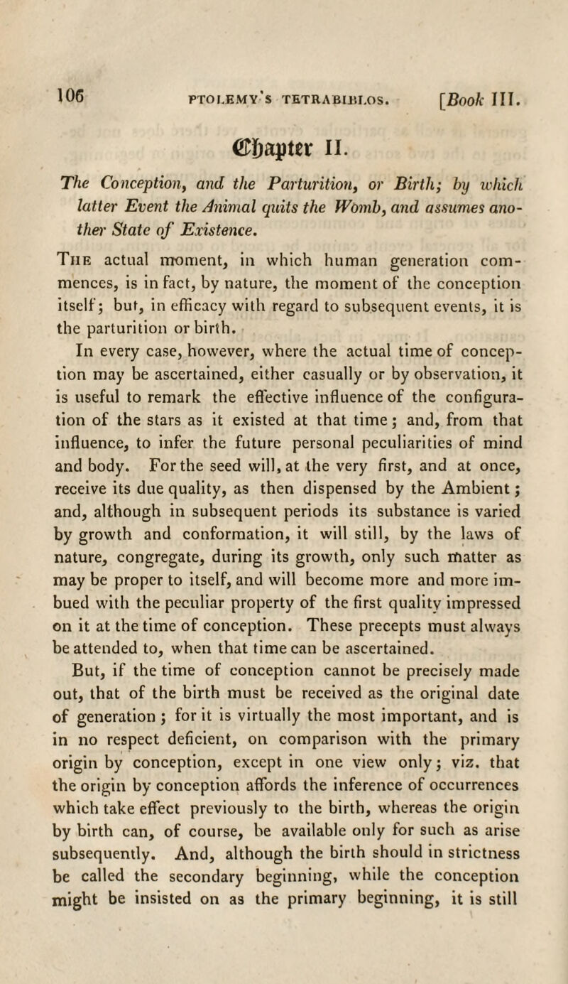 (papier n. The Conception, and the Parturition, or Birth; by which latter Event the Animal cpiits the Womb, and assumes ano¬ ther- State of Existence. The actual moment, in which human generation com¬ mences, is in fact, by nature, the moment of the conception itself; but, in efficacy with regard to subsequent events, it is the parturition or birth. In every case, however, where the actual time of concep¬ tion may be ascertained, either casually or by observation, it is useful to remark the effective influence of the configura¬ tion of the stars as it existed at that time; and, from that influence, to infer the future personal peculiarities of mind and body. For the seed will, at the very first, and at once, receive its due quality, as then dispensed by the Ambient; and, although in subsequent periods its substance is varied by growth and conformation, it will still, by the laws of nature, congregate, during its growth, only such matter as may be proper to itself, and will become more and more im¬ bued with the peculiar property of the first quality impressed on it at the time of conception. These precepts must always be attended to, when that time can be ascertained. But, if the time of conception cannot be precisely made out, that of the birth must be received as the original date of generation ; for it is virtually the most important, and is in no respect deficient, on comparison with the primary origin by conception, except in one view only; viz. that the origin by conception affords the inference of occurrences which take effect previously to the birth, whereas the origin by birth can, of course, be available only for such as arise subsequently. And, although the birth should in strictness be called the secondary beginning, while the conception might be insisted on as the primary beginning, it is still