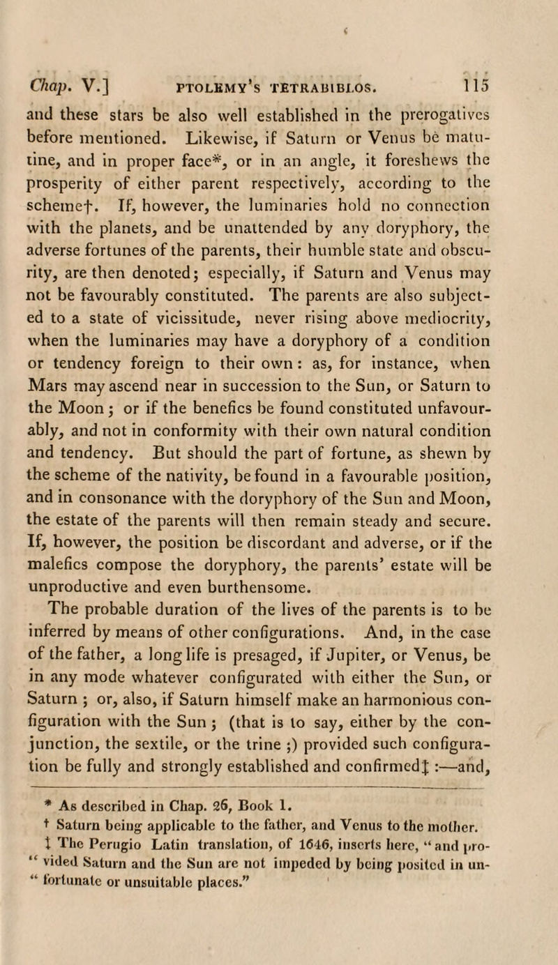 and these stars be also well established in the prerogatives before mentioned. Likewise, if Saturn or Venus be matu- tine, and in proper face*, or in an angle, it foreshews the prosperity of either parent respectively, according to the schemef. If, however, the luminaries hold no connection with the planets, and be unattended by any doryphory, the adverse fortunes of the parents, their humble state and obscu¬ rity, are then denoted; especially, if Saturn and Venus may not be favourably constituted. The parents are also subject¬ ed to a state of vicissitude, never rising above mediocrity, when the luminaries may have a doryphory of a condition or tendency foreign to their own : as, for instance, when Mars may ascend near in succession to the Sun, or Saturn to the Moon ; or if the benefics be found constituted unfavour¬ ably, and not in conformity with their own natural condition and tendency. But should the part of fortune, as shewn by the scheme of the nativity, be found in a favourable position, and in consonance with the doryphory of the Sun and Moon, the estate of the parents will then remain steady and secure. If, however, the position be discordant and adverse, or if the malefics compose the doryphory, the parents’ estate will be unproductive and even burthensome. The probable duration of the lives of the parents is to be inferred by means of other configurations. And, in the case of the father, a longlife is presaged, if Jupiter, or Venus, be in any mode whatever configurated with either the Sun, or Saturn ; or, also, if Saturn himself make an harmonious con¬ figuration with the Sun ; (that is to say, either by the con¬ junction, the sextile, or the trine ;) provided such configura¬ tion be fully and strongly established and confirmed J :—and, * As described in Chap. 26, Book 1. t Saturn being applicable to the father, and Venus to the mother. I The Perugio Latin translation, of 1646, inserts here, “ and pro- “ vided Saturn and the Sun are not impeded by being posited in un- “ fortunate or unsuitable places.”