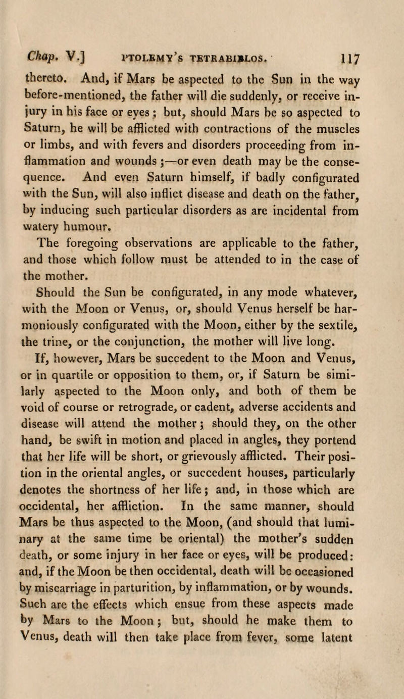 thereto. And, if Mars be aspected to the Sun in the way before-mentioned, the father will die suddenly, or receive in¬ jury in his face or eyes ; but, should Mars be so aspected to Saturn, he will be afflicted with contractions of the muscles or limbs, and with fevers and disorders proceeding from in¬ flammation and wounds ;—or even death may be the conse¬ quence. And even Saturn himself, if badly configurated with the Sun, will also inflict disease and death on the father, by inducing such particular disorders as are incidental from watery humour. The foregoing observations are applicable to the father, and those which follow must be attended to in the case of the mother. Should the Sun be configurated, in any mode whatever, with the Moon or Venus, or, should Venus herself be har¬ moniously configurated with the Moon, either by the sextile, the trine, or the conjunction, the mother will live long. If, however. Mars be succedent to the Moon and Venus, or in quartile or opposition to them, or, if Saturn be simi¬ larly aspected to the Moon only, and both of them be void of course or retrograde, or cadent, adverse accidents and disease will attend the mother; should they, on the other hand, be swift in motion and placed in angles, they portend that her life will be short, or grievously afflicted. Their posi¬ tion in the oriental angles, or succedent houses, particularly denotes the shortness of her life; and, in those which are occidental, her affliction. In the same manner, should Mars be thus aspected to the Moon, (and should that lumi¬ nary at the same time be oriental) the mother’s sudden death, or some injury in her face or eyes, will be produced: and, if the Moon be then occidental, death will be occasioned by miscarriage in parturition, by inflammation, or by wounds. Such are the effects which ensue from these aspects made by Mars to the Moon; but, should he make them to Venus, death will then take place from fever, some latent