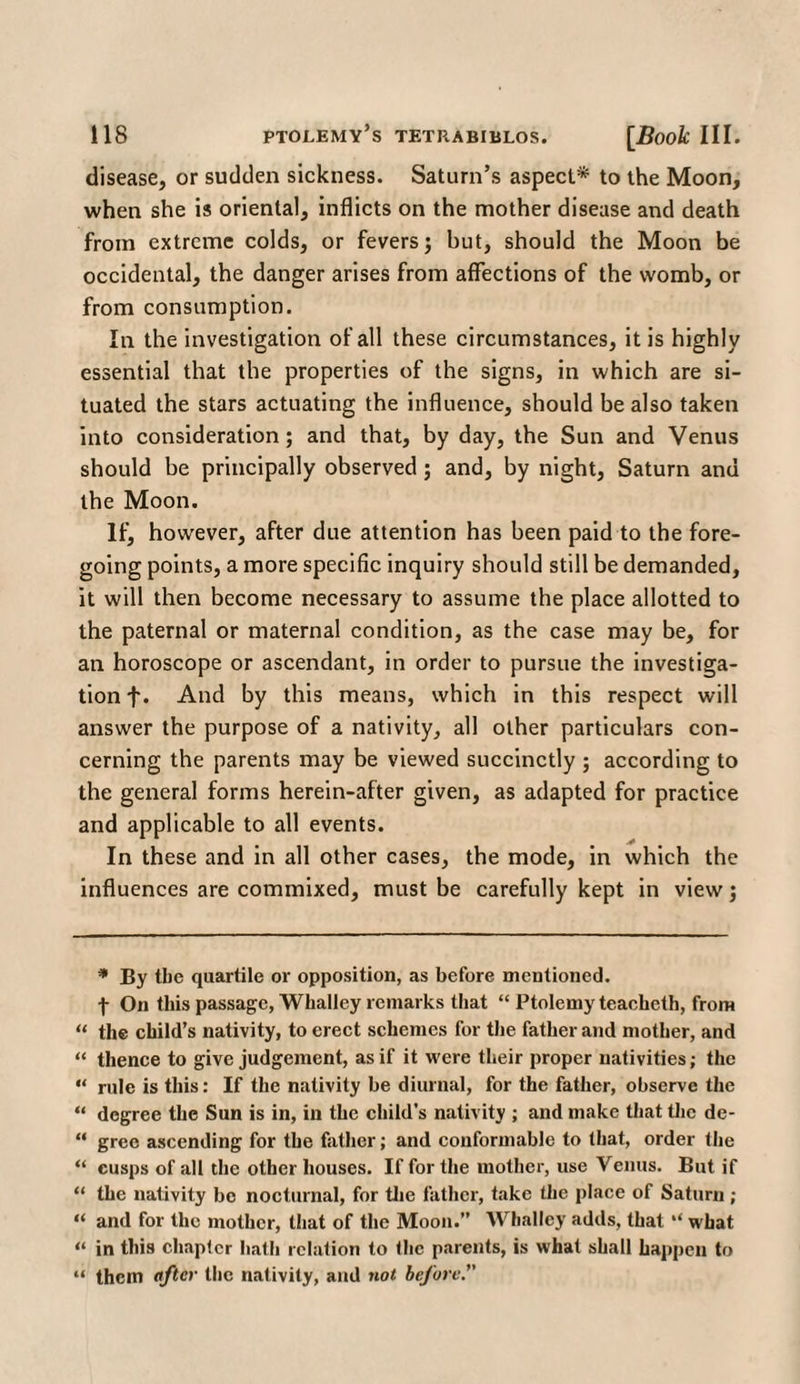 disease, or sudden sickness. Saturn’s aspect* to the Moon, when she is oriental, inflicts on the mother disease and death from extreme colds, or fevers; but, should the Moon be occidental, the danger arises from affections of the womb, or from consumption. In the investigation of all these circumstances, it is highly essential that the properties of the signs, in which are si¬ tuated the stars actuating the influence, should be also taken into consideration; and that, by day, the Sun and Venus should be principally observed; and, by night, Saturn and the Moon. If, however, after due attention has been paid to the fore¬ going points, a more specific inquiry should still be demanded, it will then become necessary to assume the place allotted to the paternal or maternal condition, as the case may be, for an horoscope or ascendant, in order to pursue the investiga¬ tion f. And by this means, which in this respect will answer the purpose of a nativity, all other particulars con¬ cerning the parents may be viewed succinctly ; according to the general forms herein-after given, as adapted for practice and applicable to all events. In these and in all other cases, the mode, in which the influences are commixed, must be carefully kept in view; * By the quartile or opposition, as before mentioned, f On this passage, Wlialley remarks that “ Ptolemy teacheth, from “ the child’s nativity, to erect schemes for the father and mother, and “ thence to give judgement, as if it were their proper nativities; the “ rule is this: If the nativity be diurnal, for the father, observe the “ degree the Sun is in, in the child’s nativity ; and make that the de- “ gree ascending for the father; and conformable to that, order the “ cusps of all the other houses. If for the mother, use Venus. But if “ the nativity be nocturnal, for the father, take the place of Saturn; “ and for the mother, that of the Moon.” Whalley adds, that “ what “ in this chapter hath relation to the parents, is what shall happen to “ them after the nativity, and not before.”