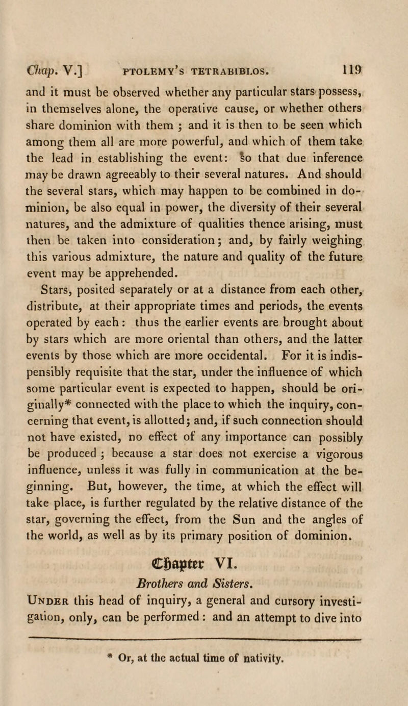 and it must be observed whether any particular stars possess, in themselves alone, the operative cause, or whether others share dominion with them ; and it is then to be seen which among them all are more powerful, and which of them take the lead in establishing the event: So that due inference may be drawn agreeably to their several natures. And should the several stars, which may happen to be combined in do¬ minion, be also equal in power, the diversity of their several natures, and the admixture of qualities thence arising, must then be taken into consideration; and, by fairly weighing this various admixture, the nature and quality of the future event may be apprehended. Stars, posited separately or at a distance from each other, distribute, at their appropriate times and periods, the events operated by each: thus the earlier events are brought about by stars which are more oriental than others, and the latter events by those which are more occidental. For it is indis- pensibly requisite that the star, under the influence of which some particular event is expected to happen, should be ori¬ ginally* connected with the place to which the inquiry, con¬ cerning that event, is allotted; and, if such connection should not have existed, no effect of any importance can possibly be produced ; because a star does not exercise a vigorous influence, unless it was fully in communication at the be¬ ginning. But, however, the time, at which the effect will take place, is further regulated by the relative distance of the star, governing the effect, from the Sun and the angles of the world, as well as by its primary position of dominion. Chapter VI. Brothers and Sisters. Under this head of inquiry, a general and cursory investi¬ gation, only, can be performed : and an attempt to dive into * Or, at the actual time of nativity.