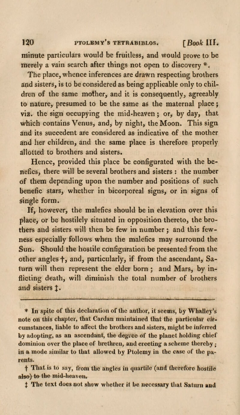 minute particulars would be fruitless, and would prove to be merely a vain search after things not open to discovery *. The place, whence inferences are drawn respecting brothers and sisters, is to be considered as being applicable only to chil¬ dren of the same mother, and it is consequently, agreeably to nature, presumed to be the same as the maternal place; viz. the sign occupying the mid-heaven; or, by day, that which contains Venus, and, by night, the Moon. This sign and its succedent are considered as indicative of the mother and her children, and the same place is therefore properly allotted to brothers and sisters. Hence, provided this place be configurated with the be- nefics, there will be several brothers and sisters : the number of them depending upon the number and positions of such benefic stars, whether in bicorporeal signs, or in signs of single form. If, however, the malefics should be in elevation over this place, or be hostilely situated in opposition thereto, the bro¬ thers and sisters will then be few in number; and this few¬ ness especially follows when the malefics may surround the. Sun. Should the hostile configuration be presented from the other angles fj and, particularly, if from the ascendant, Sa¬ turn will then represent the elder born ; and Mars, by in¬ flicting death, will diminish the total number of brothers and sisters J. * In spite of this declaration of the author, it seems, by Whalley’s note on this chapter, that Cardan maintained that the particular cir¬ cumstances, liable to affect the brothers and sisters, might be inferred by adopting, as an ascendant, the degree of the planet holding chief dominion over the place of brethren, and erecting a scheme thereby ; in a mode similar to that allowed by Ptolemy in the case of the pa¬ rents. t That is to say, from the angles in quartile (and therefore hostile also) to the mid-heaven. t The text does not shew whether it be necessary that Saturn and