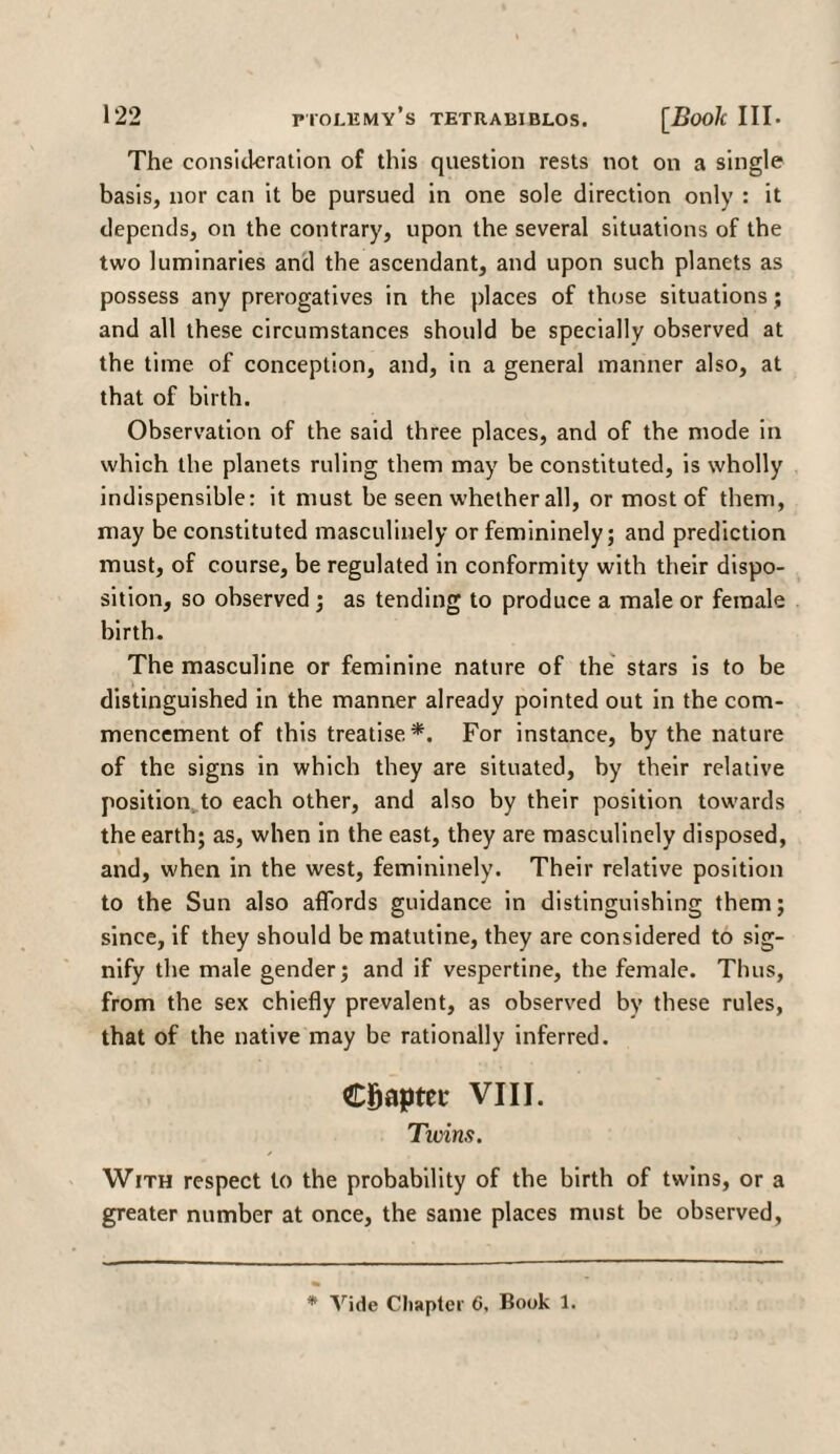 The consideration of this question rests not on a single basis, nor can it be pursued in one sole direction only : it depends, on the contrary, upon the several situations of the two luminaries and the ascendant, and upon such planets as possess any prerogatives in the places of those situations; and all these circumstances should be specially observed at the time of conception, and, in a general manner also, at that of birth. Observation of the said three places, and of the mode in which the planets ruling them may be constituted, is wholly indispensible: it must be seen whether all, or most of them, may be constituted masculinely or femininely; and prediction must, of course, be regulated in conformity with their dispo¬ sition, so observed; as tending to produce a male or female birth. The masculine or feminine nature of the stars is to be distinguished in the manner already pointed out in the com¬ mencement of this treatise*. For instance, by the nature of the signs in which they are situated, by their relative position to each other, and also by their position towards the earth; as, when in the east, they are masculinely disposed, and, when in the west, femininely. Their relative position to the Sun also affords guidance in distinguishing them; since, if they should be matutine, they are considered to sig¬ nify the male gender; and if vespertine, the female. Thus, from the sex chiefly prevalent, as observed by these rules, that of the native may be rationally inferred. Chapter VIII. Tivins. With respect to the probability of the birth of twins, or a greater number at once, the same places must be observed, Vide Chapter 6, Book 1.