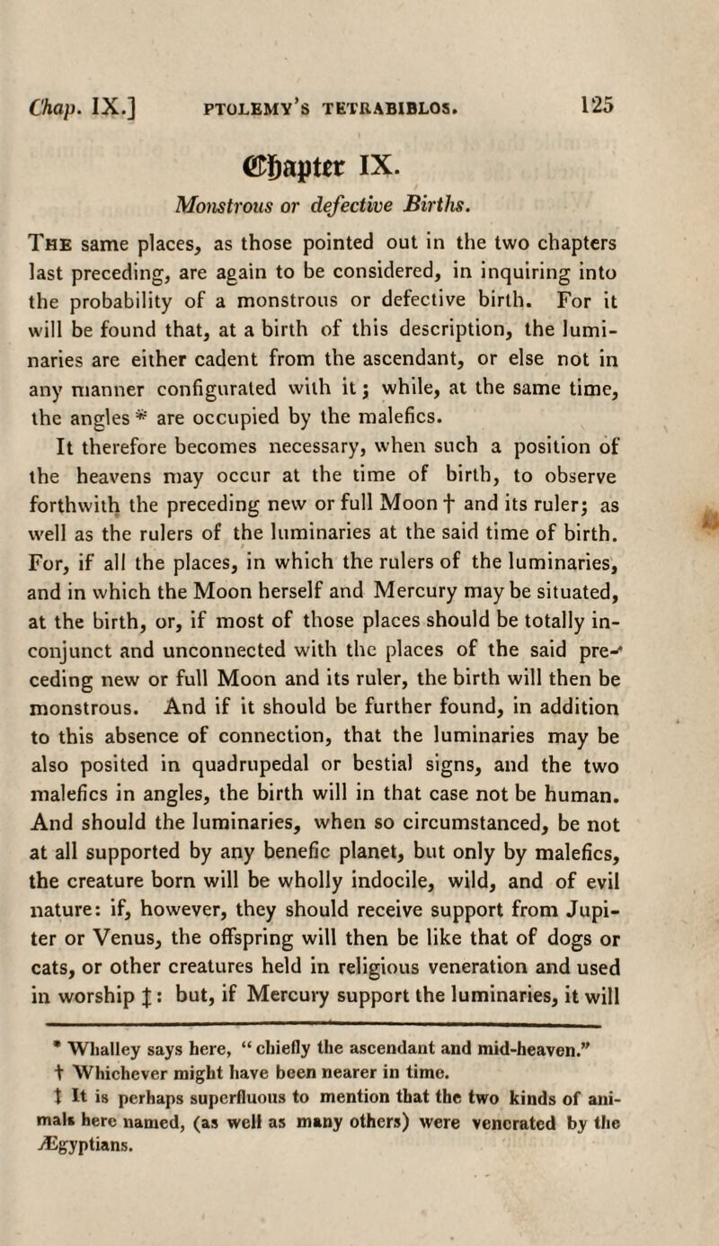 O^aptit IX· Monstrous or defective Births. The same places, as those pointed out in the two chapters last preceding, are again to be considered, in inquiring into the probability of a monstrous or defective birth. For it will be found that, at a birth of this description, the lumi¬ naries are either cadent from the ascendant, or else not in any manner configurated with it ; while, at the same time, the angles * are occupied by the malefics. It therefore becomes necessary, when such a position of the heavens may occur at the time of birth, to observe forthwith the preceding new or full Moon f and its ruler; as well as the rulers of the luminaries at the said time of birth. For, if all the places, in which the rulers of the luminaries, and in which the Moon herself and Mercury may be situated, at the birth, or, if most of those places should be totally in- conjunct and unconnected with the places of the said pre-* ceding new or full Moon and its ruler, the birth will then be monstrous. And if it should be further found, in addition to this absence of connection, that the luminaries may be also posited in quadrupedal or bestial signs, and the two malefics in angles, the birth will in that case not be human. And should the luminaries, when so circumstanced, be not at all supported by any benefic planet, but only by malefics, the creature born will be wholly indocile, wild, and of evil nature: if, however, they should receive support from Jupi¬ ter or Venus, the offspring will then be like that of dogs or cats, or other creatures held in religious veneration and used in worship J : but, if Mercury support the luminaries, it will * Whalley says here, “ chiefly the ascendant and mid-heaven.” t Whichever might have been nearer in time, t It is perhaps superfluous to mention that the two kinds of ani¬ mal* here named, (as well as many others) were venerated by the /Egyptians.