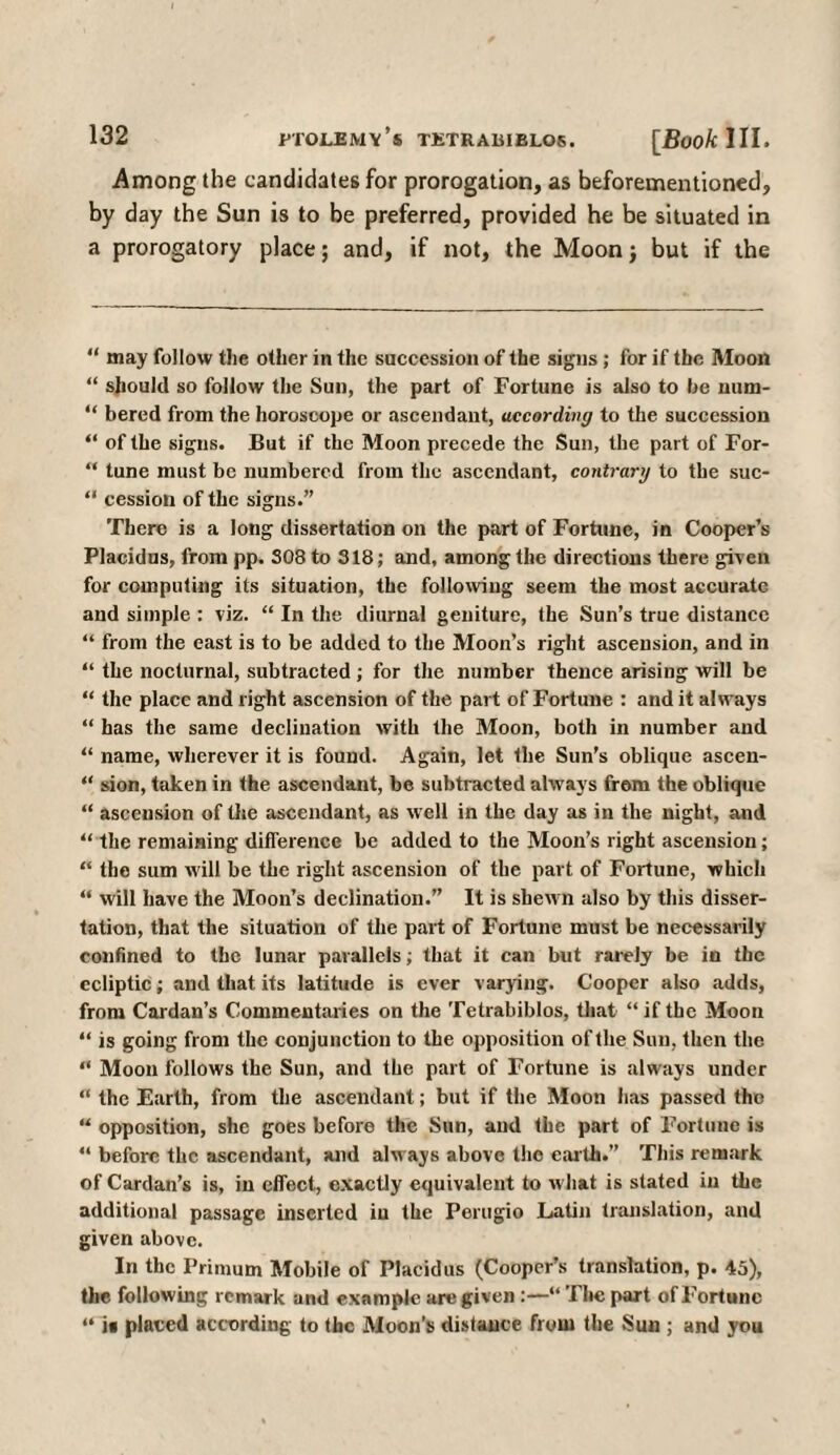 Among the candidates for prorogation, as beforementioned, by day the Sun is to be preferred, provided he be situated in a prorogatory place; and, if not, the Moon; but if the “ may follow the other in the succession of the signs ; for if the Moon “ should so follow the Sun, the part of Fortune is also to he num- “ bered from the horoscope or ascendant, according to the succession “ of the signs. But if the Moon precede the Sun, the part of For- “ tune must be numbered from the ascendant, contrary to the suc- “ cession of the signs.” There is a long dissertation on the part of Fortune, in Cooper’s Placidus, from pp. S08 to 318; and, among the directions there given for computing its situation, the following seem the most accurate and simple : viz. “ In the diurnal geniture, the Sun’s true distance “ from the east is to be added to the Moon’s right ascension, and in “ the nocturnal, subtracted; for the number thence arising will be “ the place and right ascension of the part of Fortune : and it always “ has the same declination with the Moon, both in number and “ name, wherever it is found. Again, let the Sun’s oblique asceu- “ sion, taken in the ascendant, be subtracted always from the oblique “ ascension of the ascendant, as well in the day as in the night, and “ the remaining difference be added to the Moon’s right ascension; “ the sum will be the right ascension of the part of Fortune, which “ will have the Moon’s declination.” It is shewn also by this disser¬ tation, that the situation of the part of Fortune must be necessarily confined to the lunar parallels; that it can but rarely be in the ecliptic; and that its latitude is ever varying. Cooper also adds, from Cardan’s Commentaries on the Tetrabiblos, that “if the Moon “ is going from the conjunction to the opposition of the Sun, then the “ Moon follows the Sun, and the part of Fortune is always under “ the Earth, from the ascendant; but if the Moon has passed the “ opposition, she goes before the Sun, and the part of Fortune is “ before the ascendant, and always above the earth.” This remark of Cardan’s is, in effect, exactly equivalent to what is stated in the additional passage inserted in the Perugio Latin translation, and given above. In the Primum Mobile of Placidus (Cooper’s translation, p. 45), the following remark and example are given :—“ The part of Fortune “ it placed according to the Moon’s distance from the Sun ; and you