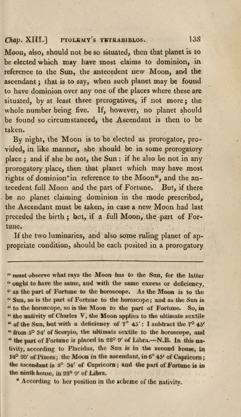 Moon, also, should not be so situated, then that planet is to be elected which may have most claims to dominion, in reference to the Sun, the antecedent new Moon, and the ascendant; that is to say, when such planet may be found to have dominion over any one of the places where these are situated, by at least three prerogatives, if not more; the whole number being five. If, however, no planet should be found so circumstanced, the Ascendant is then to be taken. By night, the Moon is to be elected as prorogator, pro¬ vided, in like manner, she should be in some prorogatory place ·, and if she be not, the Sun : if he also be not in any prorogatory place, then that planet which may have most rights of dominion* *in reference to the Moon*, and the an¬ tecedent full Moon and the part of Fortune. But, if there be no planet claiming dominion in the mode prescribed, the Ascendant must be taken, in case a new Moon had last preceded the birth ; but, if a full Moon, the part of For¬ tune. If the two luminaries, and also some ruling planet of ap¬ propriate condition, should be each posited in a prorogatory “ must observe what rays the Moon has to the Sun, for the latter “ ought to have the same, and with the same excess or deficiency, v as the part of Fortune to the horoscope. As the Moon is to the “ Sun, so is the part of Fortune to the horoscope; and as the Sun is “ to the horoscope, so is the Moon to the part of Fortune. So, in “ the nativity of Charles V, the Moon applies to the ultimate sextile * of the Sun, but with a deficiency of 7° 45': I subtract the 7° 45' “ from 5° 34' of Scorpio, the ultimate sextile to the horoscope, and “ the part of Fortune is placed in 28° 9' of Libra.—N.B. In this na¬ tivity, according to Placidus, the Sun is in the second house, in 14° 30' of Pisce6; the Moon in the ascendant, in 6° 45' of Capricorn; the ascendant is 5° 34' of Capricorn; and the part of Fortune is in the ninth house, in 28° 9' of Libra. * According to her position in the scheme of the nativity.