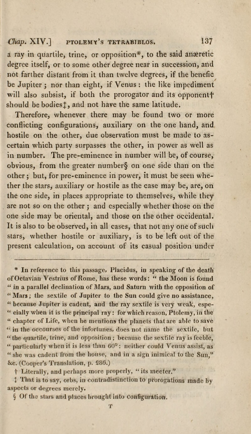 a ray in quartile, trine, or opposition* * * §, to the said anaeretic degree itself, or to some other degree near in succession, and not farther distant from it than twelve degrees, if the benefic be Jupiter ; nor than eight, if Venus : the like impediment will also subsist, if both the prorogator and its opponentt should be bodies];, and not have the same latitude. Therefore, whenever there may be found two or more conflicting configurations, auxiliary on the one hand, and hostile on the other, due observation must be made to as¬ certain which party surpasses the other, in power as well as in number. The pre-eminence in number will be, of course, obvious, from the greater number§ on one side than on the other ; but, for pre-eminence in power, it must be seen whe¬ ther the stars, auxiliary or hostile as the case may be, are, on the one side, in places appropriate to themselves, while they are not so on the other ; and especially whether those on the one side may be oriental, and those on the other occidental. It is also to be observed, in all cases, that not any one of such stars, whether hostile or auxiliary, is to be left out of the present calculation, on account of its casual position under * In reference to this passage, Piacidus, in speaking of the death ofOciavian Vestrius of Rome, has these words: “ the Moon is found “ in a parallel declination of Mars, and Saturn with the opposition of “Mars; the sextile of Jupiter to the Sun could give no assistance, “ because Jupiter is cadent, and the ray sextile is very weak, espe- “ cially when it is the principal ray: for which reason, Ptolemy, in the “ chapter of Life, when he mentions the planets that are able to save “ in the occourscs of the infortunes, does not name the sextile, but “the quartile, trine, and opposition ; because the sextile ray is feeble, “ particularly when it is less than 60°: neither could Venus assist, as “ she was cadent from the house, and in a sign inimical to the Sun,” &c. (Cooper’s Translation, p. 286.) t Literally, and perhaps more properly, “ its meetcr.” t That is to say, orbs, in contradistinction to prorogations made by aspects or degrees merely. § Of the stars and places brought into Configuration. τ