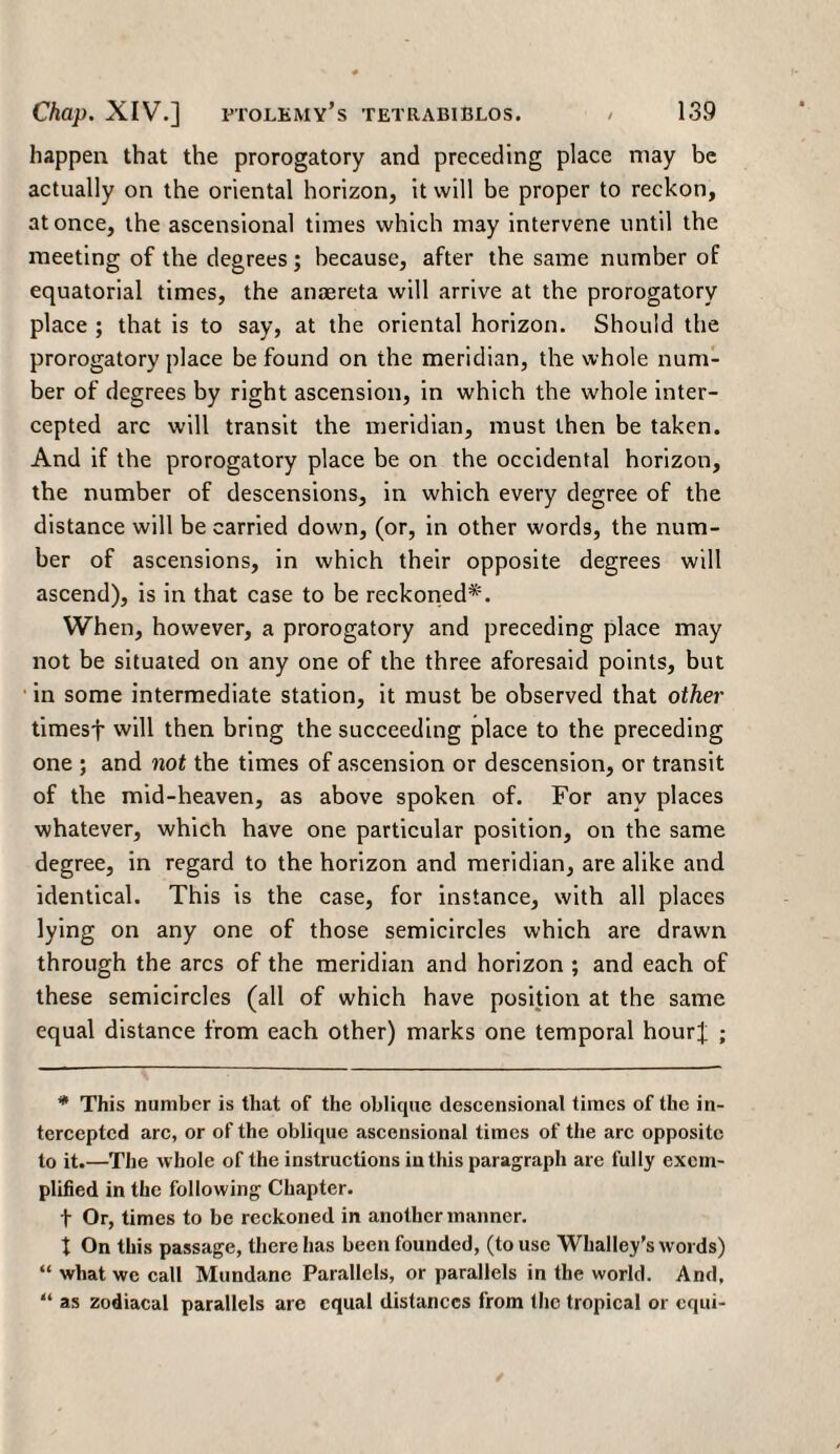 happen that the prorogatory and preceding place may be actually on the oriental horizon, it will be proper to reckon, at once, the ascensional times which may intervene until the meeting of the degrees; because, after the same number of equatorial times, the anaereta will arrive at the prorogatory place ; that is to say, at the oriental horizon. Should the prorogatory place be found on the meridian, the whole num¬ ber of degrees by right ascension, in which the whole inter¬ cepted arc will transit the meridian, must then be taken. And if the prorogatory place be on the occidental horizon, the number of descensions, in which every degree of the distance will be carried down, (or, in other words, the num¬ ber of ascensions, in which their opposite degrees will ascend), is in that case to be reckoned*. When, however, a prorogatory and preceding place may not be situated on any one of the three aforesaid points, but in some intermediate station, it must be observed that other timesf will then bring the succeeding place to the preceding one ; and not the times of ascension or descension, or transit of the mid-heaven, as above spoken of. For any places whatever, which have one particular position, on the same degree, in regard to the horizon and meridian, are alike and identical. This is the case, for instance, with all places lying on any one of those semicircles which are drawn through the arcs of the meridian and horizon ; and each of these semicircles (all of which have position at the same equal distance from each other) marks one temporal hour]; ; * This number is that of the oblique descensional times of the in¬ tercepted arc, or of the oblique ascensional times of the arc opposite to it.—The whole of the instructions in this paragraph are fully exem¬ plified in the following Chapter, t Or, times to be reckoned in another manner, t On this passage, there has been founded, (to use Whalley’s words) “ what wc call Mundane Parallels, or parallels in the world. And, “ as zodiacal parallels are equal distances from the tropical or equi-