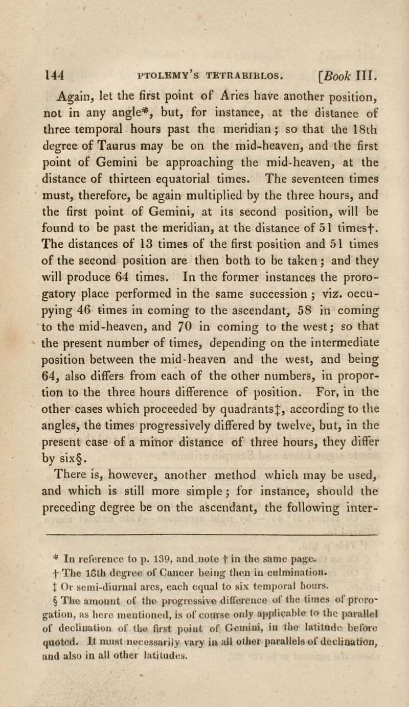 Again, let the first point of Aries have another position, not in any angle* * * §, but, for instance, at the distance of three temporal hours past the meridian; so that the 18th degree of Taurus may be on the mid-heaven, and the first point of Gemini be approaching the mid-heaven, at the distance of thirteen equatorial times. The seventeen times must, therefore, be again multiplied by the three hours, and the first point of Gemini, at its second position, will be found to be past the meridian, at the distance of 51 timesf. The distances of 13 times of the first position and 51 times of the second position are then both to be taken; and they will produce 64 times. In the former instances the proro¬ gatory place performed in the same succession ; viz. occu¬ pying 46 times in coming to the ascendant, 58 in coming to the mid-heaven, and 70 in coming to the west; so that the present number of times, depending on the intermediate position between the mid-heaven and the west, and being 64, also differs from each of the other numbers, in propor¬ tion to the three hours difference of position. For, in the other cases which proceeded by quadrants;};, according to the angles, the times progressively differed by twelve, but, in the present case of a minor distance of three hours, they differ by six§. There is, however, another method whicli may be used, and which is still more simple; for instance, should the preceding degree be on the ascendant, the following inter- * In reference to p. 139, and note f in the same page, f The loth degree of Cancer being then in culmination. 1 Or semi-diurnal arcs, each equal to six temporal hours. § The amount of the progressive difference of the times of proro~ gation, as here mentioned, is of course only applicable to the parallel of declination of the first point of Gemini, iu the latitude before quoted. It must necossariiy vary in all other parallels of declination, and also in all other latitudes.