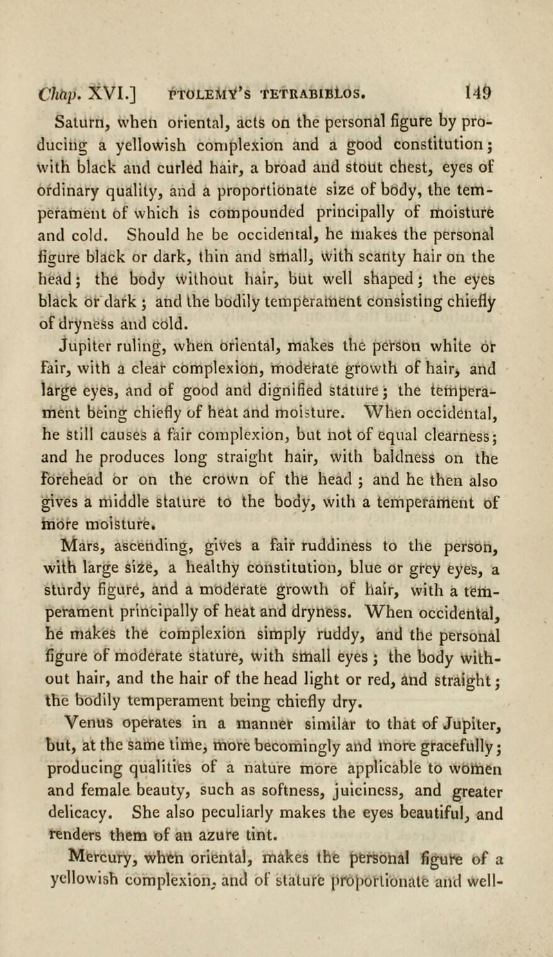 Saturn, when oriental, acts on the personal figure by pro¬ ducing a yellowish complexion and a good constitution; with black and curled hair, a broad and stout chest, eyes of ordinary quality, and a proportionate size of body, the tem¬ perament of which is compounded principally of moisture and cold. Should he be occidental, he makes the personal figure black or dark, thin and small, with scanty hair on the head; the body without hair, but well shaped; the eyes black or dark ; and the bodily temperament consisting chiefly of dryness and cold. Jupiter ruling, when oriental, makes the person white or fair, with a clear complexion, moderate growth of hair, and large eyes, and of good and dignified stature; the tempera¬ ment being chiefly of heat and moisture. When occidental, he still causes a fair complexion, but not of equal clearness; and he produces long straight hair, with baldness on the forehead or on the crown of the head ; and he then also gives a middle stature to the body, with a temperament of more moisture. Mars, ascending, gives a fair ruddiness to the person, with large size, a healthy constitution, blue or grey eyes, a sturdy figure, and a moderate growth of hair, with a tem¬ perament principally of heat and dryness. When occidental, he makes the complexion simply ruddy, and the personal figure of moderate stature, with small eyes ; the body with¬ out hair, and the hair of the head light or red, and straight; the bodily temperament being chiefly dry. Venus operates in a manner similar to that of Jupiter, but, at the same time, more becomingly and more gracefully; producing qualities of a nature more applicable to women and female beauty, such as softness, juiciness, and greater delicacy. She also peculiarly makes the eyes beautiful, and renders them of an azure tint. Mercury, when oriental, makes the personal figure of a yellowish complexion, and of stature proportionate and well-