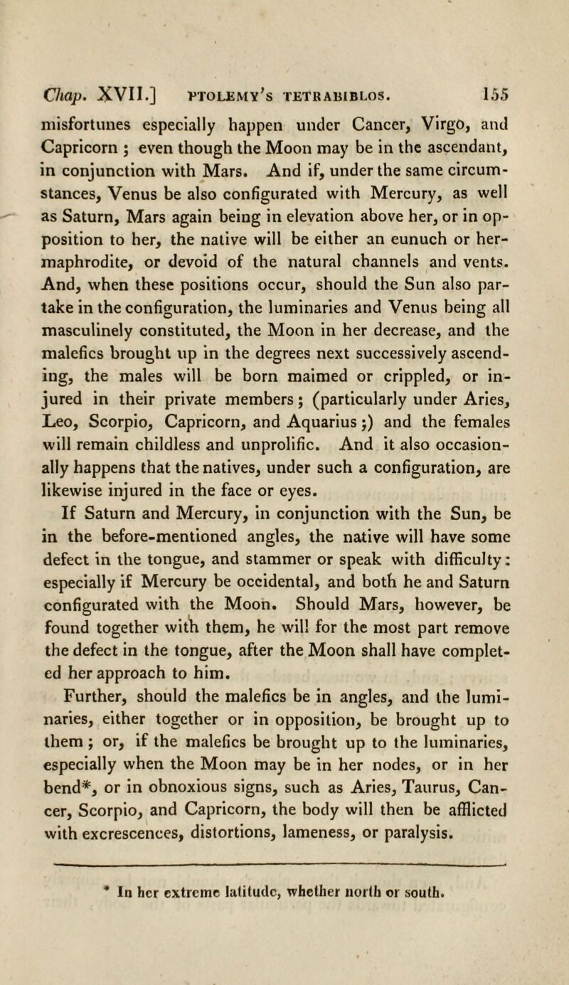 misfortunes especially happen under Cancer, Virgo, and Capricorn ; even though the Moon may be in the ascendant, in conjunction with Mars. And if, under the same circum¬ stances, Venus be also configurated with Mercury, as well as Saturn, Mars again being in elevation above her, or in op¬ position to her, the native will be either an eunuch or her¬ maphrodite, or devoid of the natural channels and vents. And, when these positions occur, should the Sun also par¬ take in the configuration, the luminaries and Venus being all masculinely constituted, the Moon in her decrease, and the malefics brought up in the degrees next successively ascend¬ ing, the males will be born maimed or crippled, or in¬ jured in their private members; (particularly under Aries, Leo, Scorpio, Capricorn, and Aquarius;) and the females will remain childless and unprolific. And it also occasion¬ ally happens that the natives, under such a configuration, are likewise injured in the face or eyes. If Saturn and Mercury, in conjunction with the Sun, be in the before-mentioned angles, the native will have some defect in the tongue, and stammer or speak with difficulty: especially if Mercury be occidental, and both he and Saturn configurated with the Moon. Should Mars, however, be found together with them, he will for the most part remove the defect in the tongue, after the Moon shall have complet¬ ed her approach to him. Further, should the malefics be in angles, and the lumi¬ naries, either together or in opposition, be brought up to them ; or, if the malefics be brought up to the luminaries, especially when the Moon may be in her nodes, or in her bend*, or in obnoxious signs, such as Aries, Taurus, Can¬ cer, Scorpio, and Capricorn, the body will then be afflicted with excrescences, distortions, lameness, or paralysis. * In her extreme latitude, whether north or south.