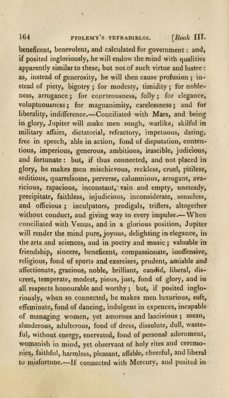 beneficent, benevolent, and calculated for government: and, if posited ingloriously, he will endow the mind with qualities apparently similar to these, but not of such virtue and lustre : as, instead of generosity, he will then cause profusion ; in¬ stead of piety, bigotry ; for modesty, timidity ; for noble¬ ness, arrogance; for courteousness, folly; for elegance, voluptuousness; for magnanimity, carelessness; and for liberality, indifference.—Conciliated with Mars, and being in glory, Jupiter will make men rough, warlike, skilful in military affairs, dictatorial, refractory, impetuous, daring, free in speech, able in action, fond of disputation, conten¬ tious, imperious, generous, ambitious, irascible, judicious, and fortunate : but, if thus connected, and not placed in glory, he makes men mischievous, reckless, cruel, pitiless, seditious, quarrelsome, perverse, calumnious, arrogant, ava¬ ricious, rapacious, inconstant, vain and empty, unsteady, precipitate, faithless, injudicious, inconsiderate, senseless, and officious ; inculpators, prodigals, triflers, altogether without conduct, and giving way to every impulse.— When conciliated with Venus, and in a glorious position, Jupiter will render the mind pure, joyous, delighting in elegance, in the arts and sciences, and in poetry and music ; valuable in friendship^ sincere, beneficent, compassionate, inoffensive, religious, fond of sports and exercises, prudent, amiable and affectionate, gracious, noble, brilliant, candid, liberal, dis¬ creet, temperate, modest, pious, just, fond of glory, and in all respects honourable and worthy; but, if posited inglo¬ riously, when so connected, he makes men luxurious, soft, effeminate, fond of dancing, indulgent in expences, incapable of managing women, yet amorous and lascivious ; mean, slanderous, adulterous, fond of dress, dissolute, dull, waste¬ ful, without energy, enervated, fond of personal adornment, womanish in mind, yet observant of holy rites and ceremo¬ nies, faithful, harmless, pleasant, affable, cheerful, and liberal to misfortune.—If connected with Mercury, and posited in