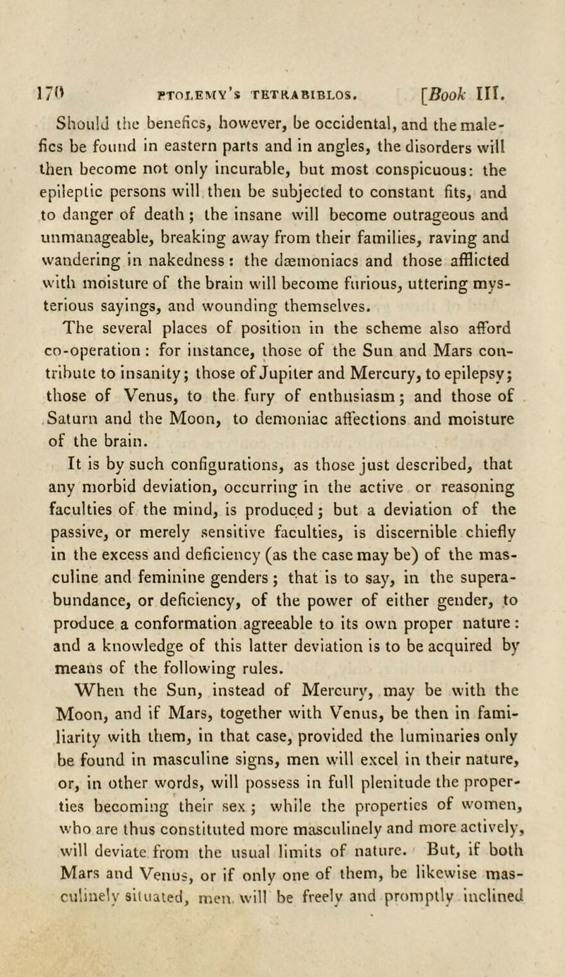 Should tiie benefics, however, be occidental, and themale- fics be found in eastern parts and in angles, the disorders will then become not only incurable, but most conspicuous: the epileptic persons will then be subjected to constant fits, and to danger of death ; the insane will become outrageous and unmanageable, breaking away from their families, raving and wandering in nakedness: the demoniacs and those afflicted with moisture of the brain will become furious, uttering mys¬ terious sayings, and wounding themselves. The several places of position in the scheme also afford co-operation: for instance, those of the Sun and Mars con¬ tribute to insanity; those of Jupiter and Mercury, to epilepsy; those of Venus, to the fury of enthusiasm; and those of Saturn and the Moon, to demoniac affections and moisture of the brain. It is by such configurations, as those just described, that any morbid deviation, occurring in the active or reasoning faculties of the mind, is produced; but a deviation of the passive, or merely sensitive faculties, is discernible chiefly in the excess and deficiency (as the case may be) of the mas¬ culine and feminine genders; that is to say, in the supera¬ bundance, or deficiency, of the power of either gender, to produce a conformation agreeable to its own proper nature: and a knowledge of this latter deviation is to be acquired by means of the following rules. When the Sun, instead of Mercury, may be with the Moon, and if Mars, together with Venus, be then in fami¬ liarity with them, in that case, provided the luminaries only be found in masculine signs, men will excel in their nature, or, in other words, will possess in full plenitude the proper¬ ties becoming their sex ; while the properties of women, who are thus constituted more masculinely and more actively, will deviate from the usual limits of nature. But, if both Mars and Venus, or if only one of them, be likewise mas¬ culinely situated, men will be freely and promptly inclined