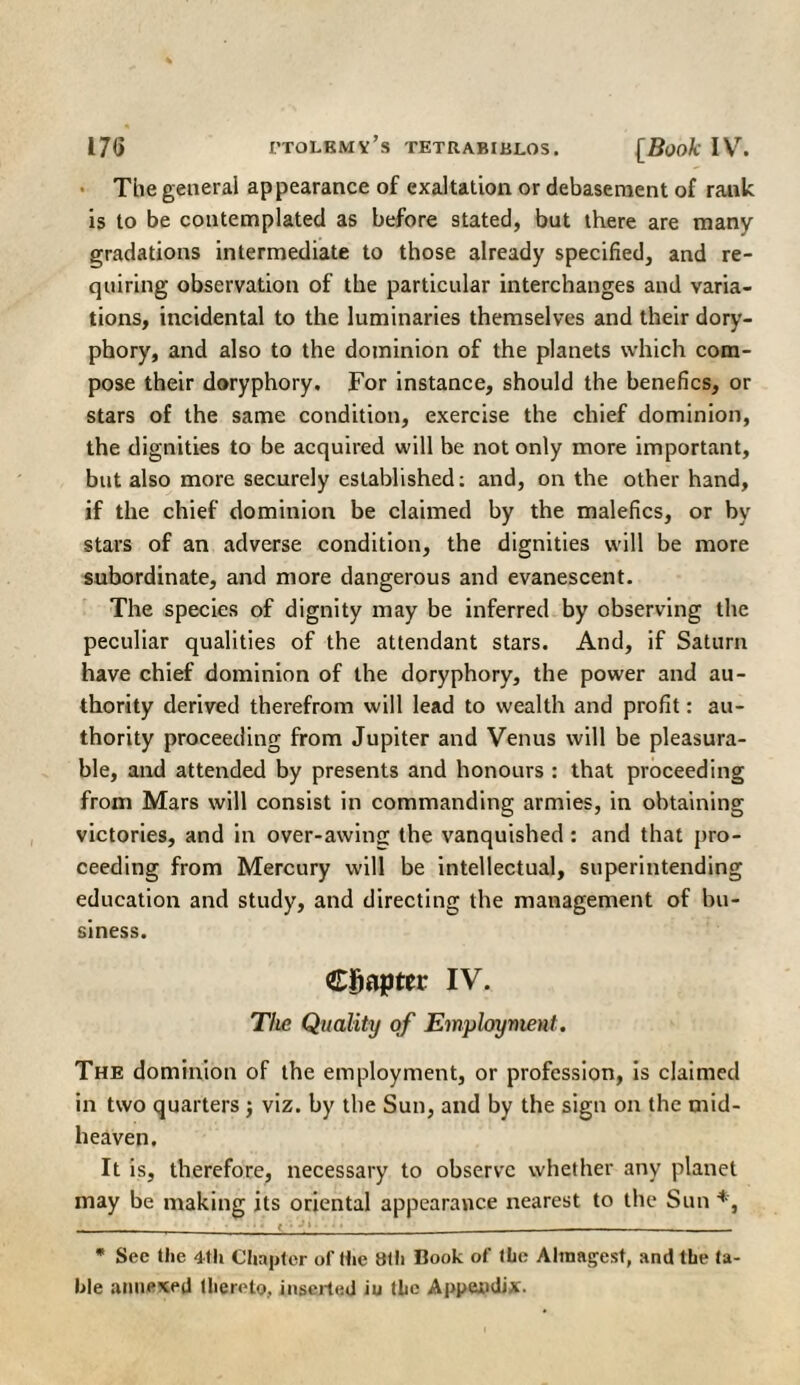 The general appearance of exaltation or debasement of rank is to be contemplated as before stated, but there are many gradations intermediate to those already specified, and re¬ quiring observation of the particular interchanges and varia¬ tions, incidental to the luminaries themselves and their dory- phory, and also to the dominion of the planets which com¬ pose their doryphory. For instance, should the benefics, or stars of the same condition, exercise the chief dominion, the dignities to be acquired will be not only more important, but also more securely established: and, on the other hand, if the chief dominion be claimed by the malefics, or by stars of an adverse condition, the dignities will be more subordinate, and more dangerous and evanescent. The species of dignity may be inferred by observing the peculiar qualities of the attendant stars. And, if Saturn have chief dominion of the doryphory, the power and au¬ thority derived therefrom will lead to wealth and profit: au¬ thority proceeding from Jupiter and Venus will be pleasura¬ ble, and attended by presents and honours : that proceeding from Mars will consist in commanding armies, in obtaining victories, and in over-awing the vanquished : and that pro¬ ceeding from Mercury will be intellectual, superintending education and study, and directing the management of bu¬ siness. Chapter IV. The Quality of Employment. The dominion of the employment, or profession, is claimed in two quarters ; viz. by the Sun, and by the sign on the mid¬ heaven. It is, therefore, necessary to observe whether any planet may be making its oriental appearance nearest to the Sun * *, t · * See the 4th Chapter of the 8th Book of the Almagest, and the ta¬ ble annexed thereto, inserted iu the Appendix.