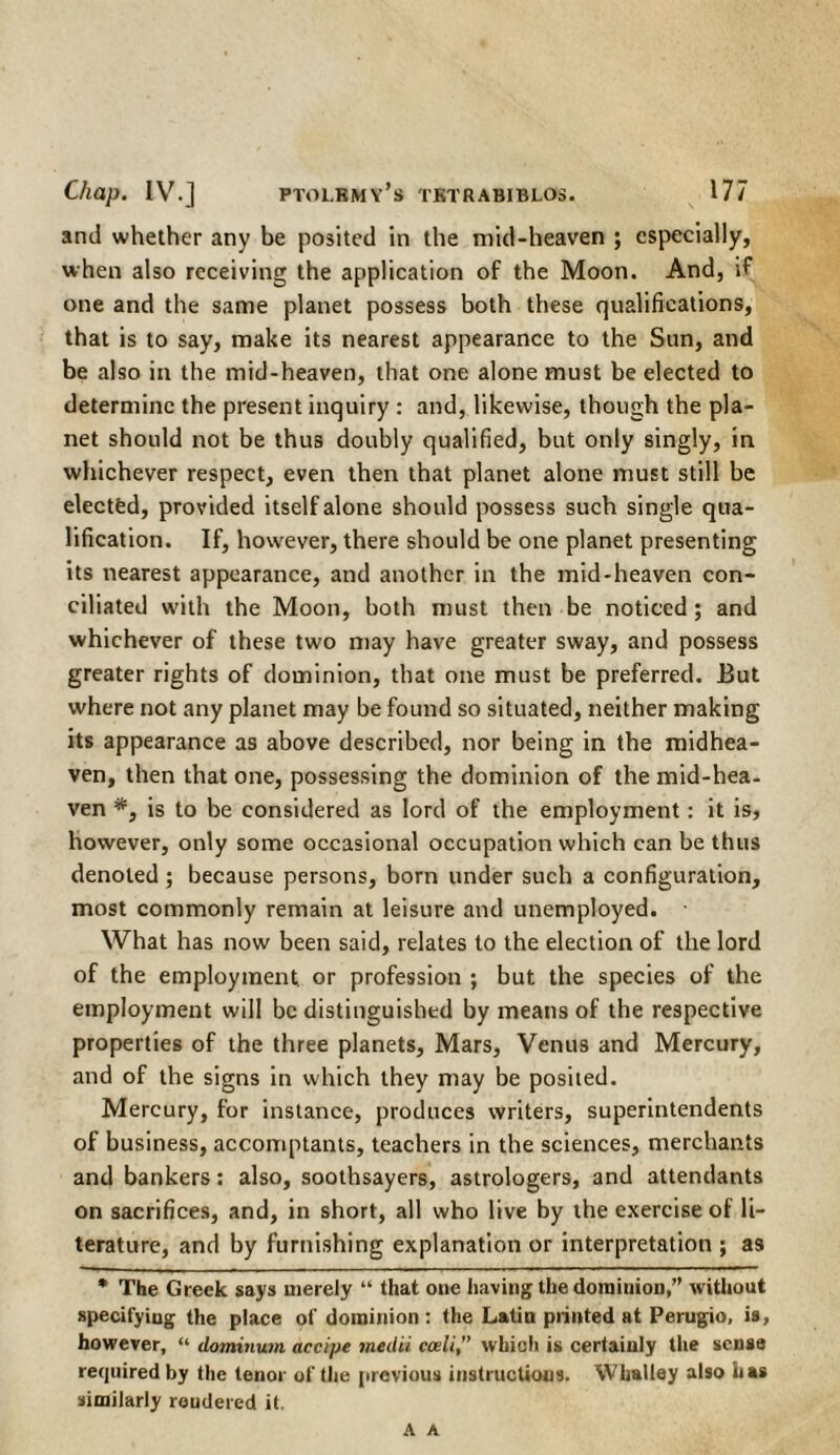 and whether any be posited in the mid-heaven ; especially, when also receiving the application of the Moon. And, if one and the same planet possess both these qualifications, that is to say, make its nearest appearance to the Sun, and be also in the mid-heaven, that one alone must be elected to determine the present inquiry : and, likewise, though the pla¬ net should not be thus doubly qualified, but only singly, in whichever respect, even then that planet alone must still be elected, provided itself alone should possess such single qua¬ lification. If, however, there should be one planet presenting its nearest appearance, and another in the mid-heaven con¬ ciliated with the Moon, both must then be noticed; and whichever of these two may have greater sway, and possess greater rights of dominion, that one must be preferred. But where not any planet may be found so situated, neither making its appearance as above described, nor being in the midhea¬ ven, then that one, possessing the dominion of the mid-hea¬ ven *, is to be considered as lord of the employment: it is, however, only some occasional occupation which can be thus denoted ; because persons, born under such a configuration, most commonly remain at leisure and unemployed. What has now been said, relates to the election of the lord of the employment, or profession ; but the species of the employment will be distinguished by means of the respective properties of the three planets. Mars, Venus and Mercury, and of the signs in which they may be posited. Mercury, for instance, produces writers, superintendents of business, accomptants, teachers in the sciences, merchants and bankers: also, soothsayers, astrologers, and attendants on sacrifices, and, in short, all who live by the exercise of li¬ terature, and by furnishing explanation or interpretation ; as * The Greek says merely “ that one having the dominion,” Avithout specifying the place of dominion: the Latin printed at Perugio, is, however, “ dominum accipe medii cceli” Avhich is certainly the sense required by the tenor of the previous instructions. Whalley also has similarly rendered it. A A