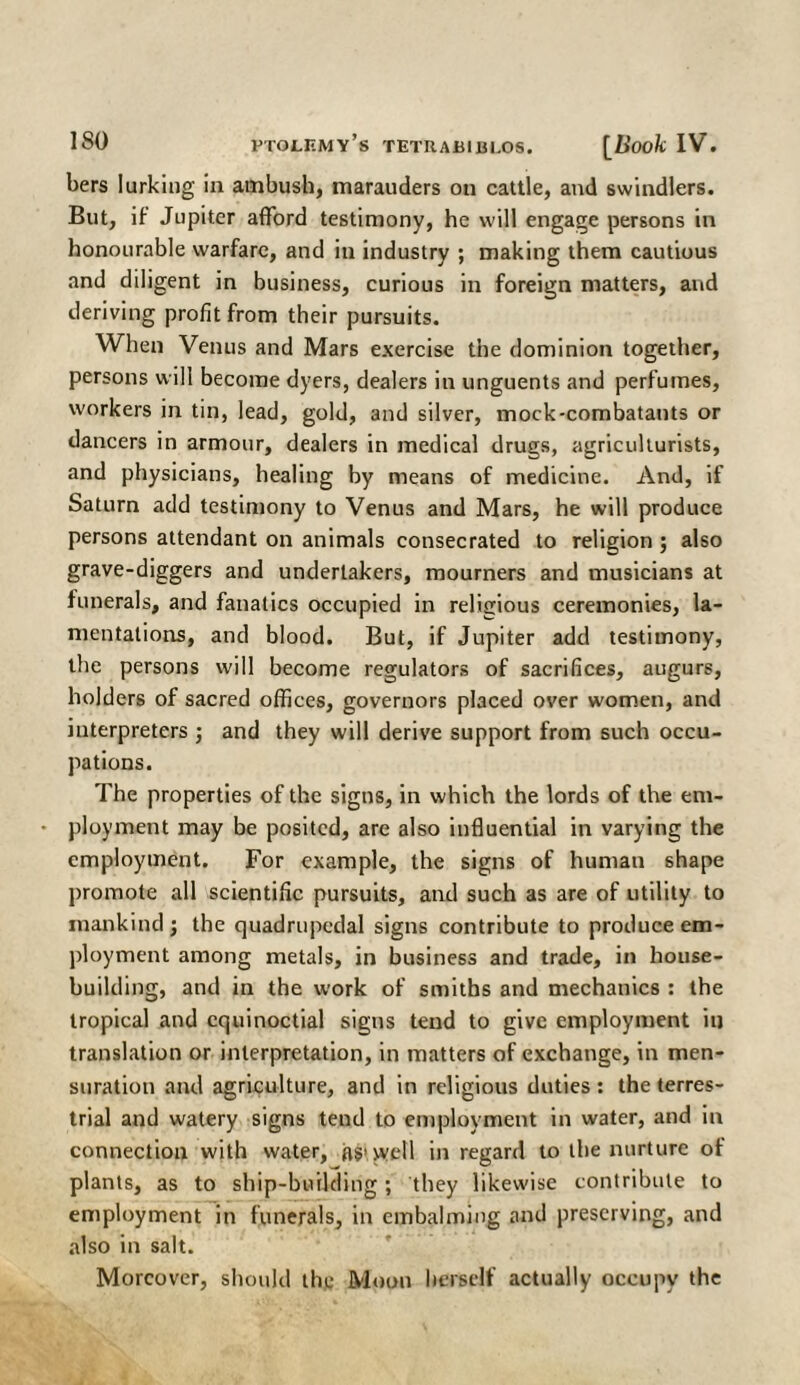 bers lurking in ambush, marauders on cattle, and swindlers. But, if Jupiter afford testimony, he will engage persons in honourable warfare, and in industry ; making them cautious and diligent in business, curious in foreign matters, and deriving profit from their pursuits. When Venus and Mars exercise the dominion together, persons will become dyers, dealers in unguents and perfumes, workers in tin, lead, gold, and silver, mock-combatants or dancers in armour, dealers in medical drugs, agriculturists, and physicians, healing by means of medicine. And, if Saturn add testimony to Venus and Mars, he will produce persons attendant on animals consecrated to religion ; also grave-diggers and undertakers, mourners and musicians at funerals, and fanatics occupied in religious ceremonies, la¬ mentations, and blood. But, if Jupiter add testimony, the persons will become regulators of sacrifices, augurs, holders of sacred offices, governors placed over women, and interpreters ; and they will derive support from such occu¬ pations. The properties of the signs, in which the lords of the em¬ ployment may be posited, are also influential in varying the employment. For example, the signs of human shape promote all scientific pursuits, and such as are of utility to mankind j the quadrupedal signs contribute to produce em¬ ployment among metals, in business and trade, in house¬ building, and in the work of smiths and mechanics : the tropical and equinoctial signs tend to give employment in translation or interpretation, in matters of exchange, in men¬ suration and agriculture, and in religious duties : the terres¬ trial and watery signs tend to employment in water, and in connection with water, (is>well in regard to the nurture of plants, as to ship-building; they likewise contribute to employment in funerals, in embalming and preserving, and also in salt. Moreover, should the Moon herself actually occupy the