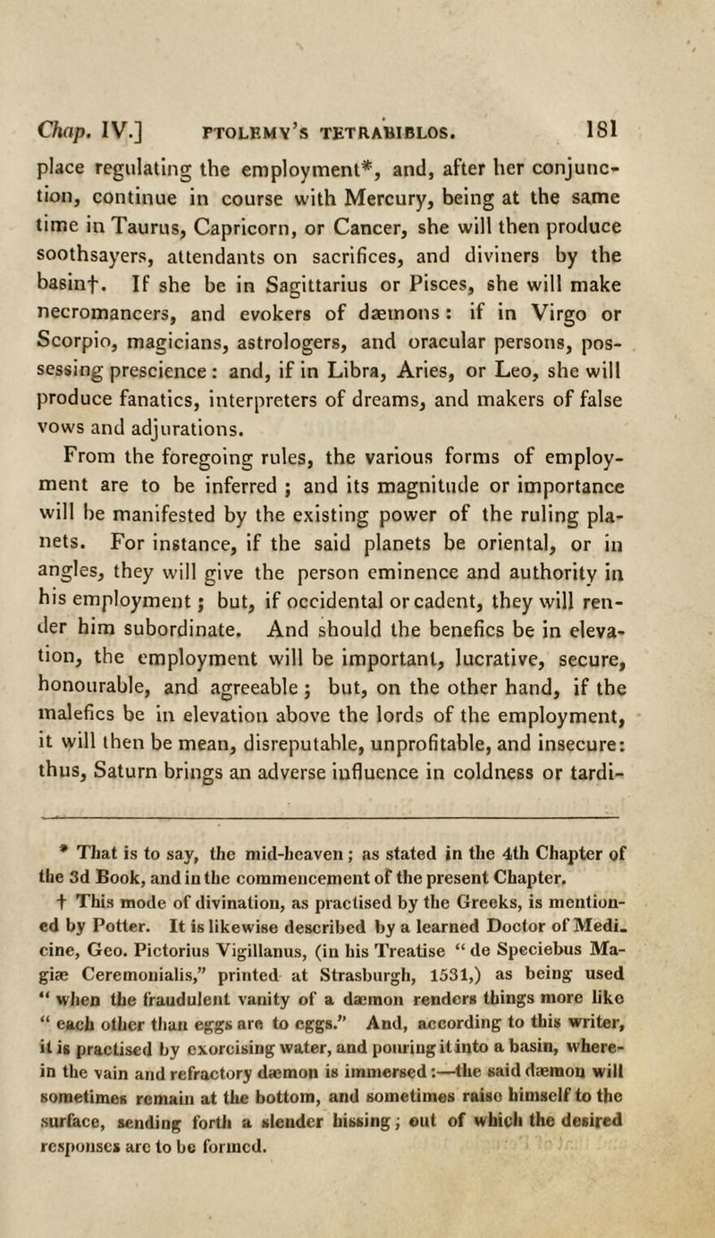 place regulating the employment*, and, after her conjunc¬ tion, continue in course with Mercury, being at the same time in Taurus, Capricorn, or Cancer, she will then produce soothsayers, attendants on sacrifices, and diviners by the basinf. If she be in Sagittarius or Pisces, she will make necromancers, and evokers of daemons : if in Virgo or Scorpio, magicians, astrologers, and oracular persons, pos¬ sessing prescience : and, if in Libra, Aries, or Leo, she will produce fanatics, interpreters of dreams, and makers of false vows and adjurations. From the foregoing rules, the various forms of employ¬ ment are to be inferred ; and its magnitude or importance will be manifested by the existing power of the ruling pla¬ nets. For instance, if the said planets be oriental, or in angles, they will give the person eminence and authority in his employment; but, if occidental or cadent, they will ren¬ der him subordinate. And should the benefics be in eleva¬ tion, the employment will be important, lucrative, secure, honourable, and agreeable ; but, on the other hand, if the malefics be in elevation above the lords of the employment, it will then be mean, disreputable, unprofitable, and insecure: thus, Saturn brings an adverse influence in coldness or tardi- * That is to say, the mid-heaven; as stated in the 4th Chapter of the 3d Book, and in the commencement of the present Chapter. + This mode of divination, as practised by the Greeks, is mention¬ ed by Potter. It is likewise described by a learned Doctor of Medi. cine, Geo. Pictorius Vigillanus, (in his Treatise “ de Speciebus Ma- giae Ceremonialis,” printed at Strasburgh, 1531,) as being used “ when the fraudulent vanity of a daemon renders things more like “ each other than eggs are to eggs.” And, according to this writer, it is practised by exorcising water, and pouring it into a basin, where¬ in the vain and refractory daemon is immersed:—the said daemon will sometimes remain at the bottom, and sometimes raiso himself to the surface, sending forth a slender hissing; out of which the desired responses are to be formed.