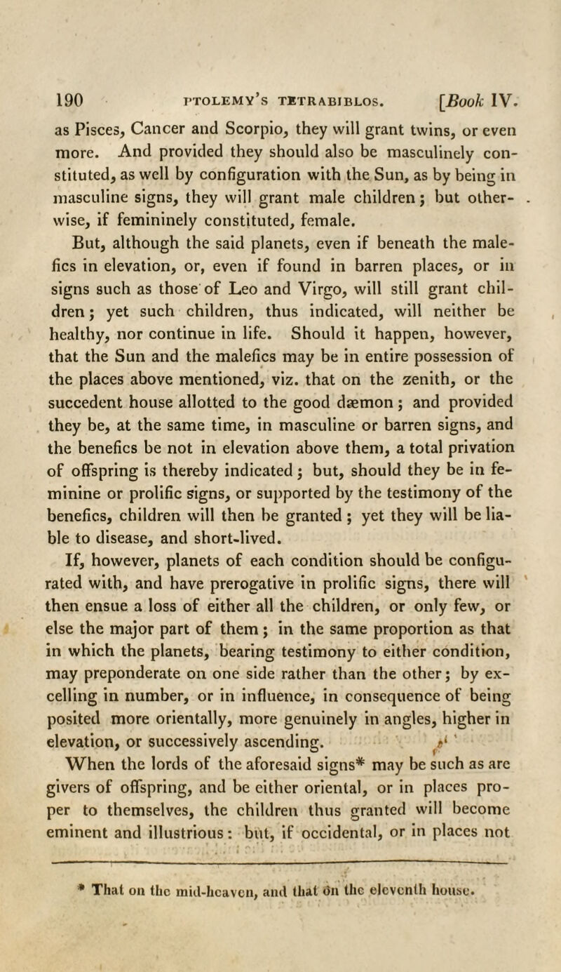 as Pisces, Cancer and Scorpio, they will grant twins, or even more. And provided they should also be masculinely con¬ stituted, as well by configuration with the Sun, as by being in masculine signs, they will grant male children; but other¬ wise, if femininely constituted, female. But, although the said planets, even if beneath the male- fics in elevation, or, even if found in barren places, or in signs such as those of Leo and Virgo, will still grant chil¬ dren ; yet such children, thus indicated, will neither be healthy, nor continue in life. Should it happen, however, that the Sun and the malefics may be in entire possession of the places above mentioned, viz. that on the zenith, or the succedent house allotted to the good daemon ; and provided they be, at the same time, in masculine or barren signs, and the benefics be not in elevation above them, a total privation of offspring is thereby indicated; but, should they be in fe¬ minine or prolific signs, or supported by the testimony of the benefics, children will then be granted ; yet they will be lia¬ ble to disease, and short-lived. If, however, planets of each condition should be configu¬ rated with, and have prerogative in prolific signs, there will then ensue a loss of either all the children, or only few, or else the major part of them; in the same proportion as that in which the planets, bearing testimony to either condition, may preponderate on one side rather than the other; by ex¬ celling in number, or in influence, in consequence of being posited more orientally, more genuinely in angles, higher in elevation, or successively ascending. el ' When the lords of the aforesaid signs* may be such as arc givers of offspring, and be either oriental, or in places pro¬ per to themselves, the children thus granted will become eminent and illustrious: but, if occidental, or in places not * That on the miil-hcavcn, and that on the eleventh house.