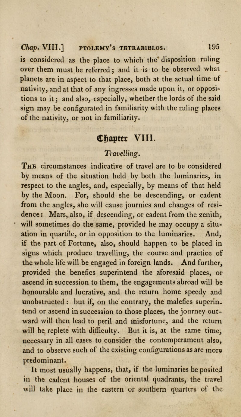 is considered as the place to which the' disposition ruling over them must be referred; and it is to be observed what planets arc in aspect to that place, both at the actual time ot nativity, and at that of any ingresses made upon it, or opposi¬ tions to it; and also, especially, whether the lords of the said sign may be configurated in familiarity with the ruling places of the nativity, or not in familiarity. Chapter VIII. Travelling. The circumstances indicative of travel are to be considered by means of the situation held by both the luminaries, in respect to the angles, and, especially, by means of that held by the Moon. For, should she be descending, or cadent from the angles, she will cause journies and changes of resi¬ dence: Mars, also, if descending, or cadent from the zenith, will sometimes do the same, provided he may occupy a situ¬ ation in quartile, or in opposition to the luminaries. And, if the part of Fortune, also, should happen to be placed in signs which produce travelling, the course and practice of the whole life will be engaged in foreign lands. And further, provided the benefics superintend the aforesaid places, or ascend in succession to them, the engagements abroad will be honourable and lucrative, and the return home speedy and unobstructed : but if, on the contrary, the malefics superin¬ tend or ascend in succession to those places, the journey out¬ ward will then lead to peril and misfortune, and the return will be replete with difficulty. But it is, at the same time, necessary in all cases to consider the contemperament also, and to observe such of the existing configurations as are more predominant. It most usually happens, that, if the luminaries be posited in the cadent houses of the oriental quadrants, the travel will take place in the eastern or southern quarters of the