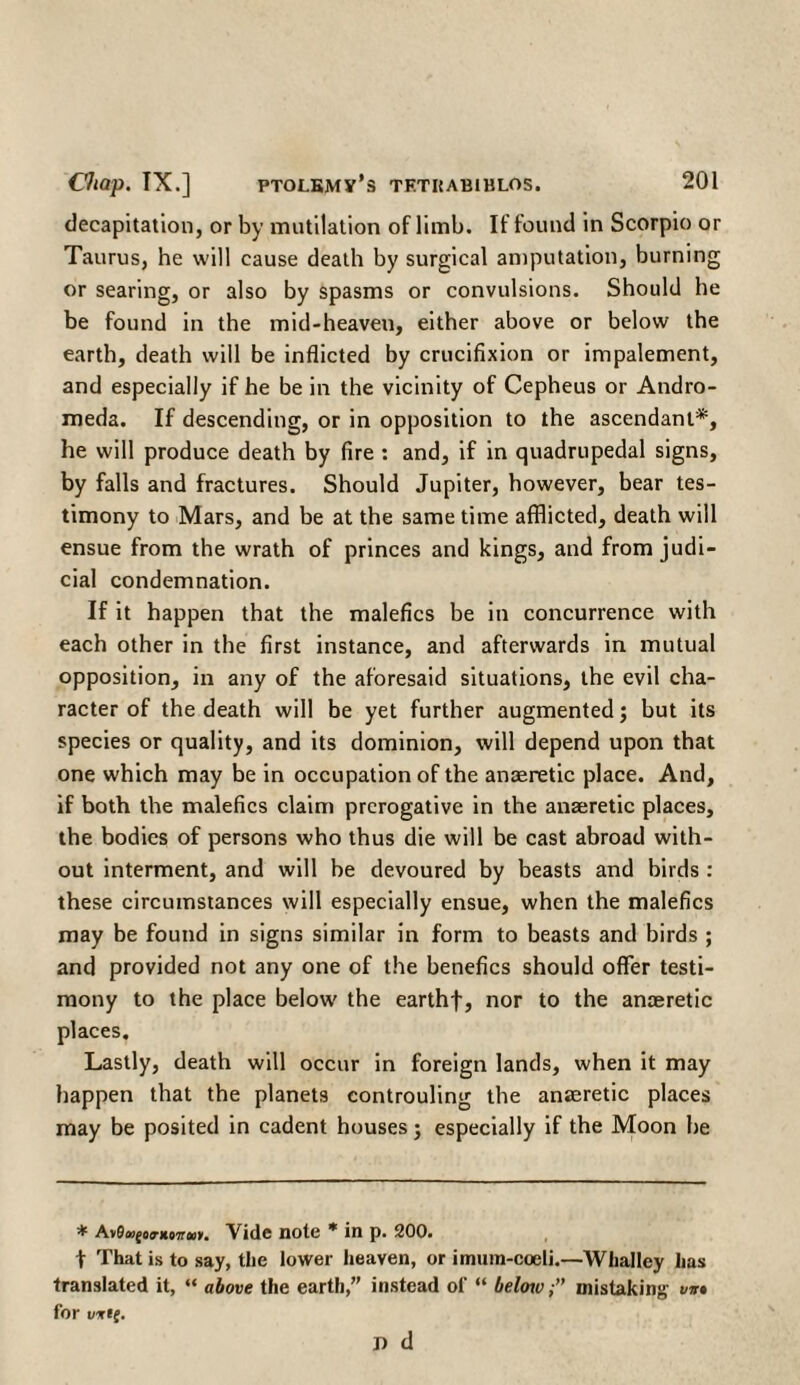 decapitation, or by mutilation of limb. If found in Scorpio or Taurus, he will cause death by surgical amputation, burning or searing, or also by spasms or convulsions. Should he be found in the mid-heaven, either above or below the earth, death will be inflicted by crucifixion or impalement, and especially if he be in the vicinity of Cepheus or Andro¬ meda. If descending, or in opposition to the ascendant*, he will produce death by fire : and, if in quadrupedal signs, by falls and fractures. Should Jupiter, however, bear tes¬ timony to Mars, and be at the same time afflicted, death will ensue from the wrath of princes and kings, and from judi¬ cial condemnation. If it happen that the malefics be in concurrence with each other in the first instance, and afterwards in mutual opposition, in any of the aforesaid situations, the evil cha¬ racter of the death will be yet further augmented; but its species or quality, and its dominion, will depend upon that one which may be in occupation of the anaeretic place. And, if both the malefics claim prerogative in the anaeretic places, the bodies of persons who thus die will be cast abroad with¬ out interment, and will be devoured by beasts and birds : these circumstances will especially ensue, when the malefics may be found in signs similar in form to beasts and birds ; and provided not any one of the benefics should offer testi¬ mony to the place below' the earthf, nor to the anaeretic places. Lastly, death will occur in foreign lands, when it may happen that the planets controuling the anaeretic places may be posited in cadent houses; especially if the Moon be * A*0Mfo<rKi7r<B*. Vide note * in p. 200. t That is to say, the lower heaven, or imum-coeli.—Whalley has translated it, “ above the earth,” instead of “ below,·” mistaking for wwt(. n d vir*