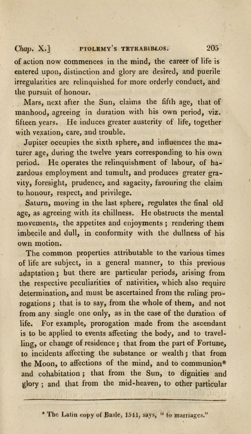 of action now commences in the mind, the career of life is entered upon, distinction and glory are desired, and puerile irregularities are relinquished for more orderly conduct, and the pursuit of honour. Mars, next after the Sun, claims the fifth age, that of manhood, agreeing in duration with his own period, viz. fifteen years. He induces greater austerity of life, together with vexation, care, and trouble. Jupiter occupies the sixth sphere, and influences the ma- turer age, during the twelve years corresponding to his own period. He operates the relinquishment of labour, of ha¬ zardous employment and tumult, and produces greater gra¬ vity, foresight, prudence, and sagacity, favouring the claim to honour, respect, and privilege. Saturn, moving in the last sphere, regulates the final old age, as agreeing with its chillness. He obstructs the mental movements, the appetites and enjoyments ; rendering them imbecile and dull, in conformity with the dullness of his own motion. The common properties attributable to the various times of life are subject, in a general manner, to this previous adaptation; but there are particular periods, arising from the respective peculiarities of nativities, which also require determination, and must be ascertained from the ruling pro¬ rogations ; that is to say, from the whole of them, and not from any single one only, as in the case of the duration of life. For example, prorogation made from the ascendant is to be applied to events affecting the body, and to travel¬ ling, or change of residence ; that from the part of Fortune, to incidents affecting the substance or wealth j that from the Moon, to affections of the mind, and to communion* and cohabitation; that from the Sun, to dignities and glory ; and that from the mid-heaven, to other particular * The Latin copy of Basic, 1511, says, “ (o marriages.