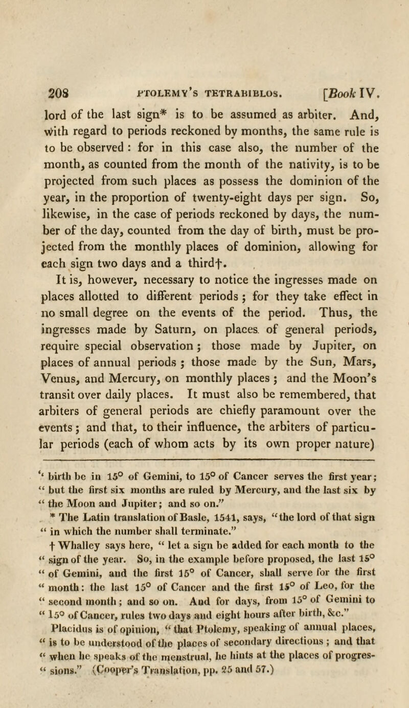 lord of the last sign* * is to be assumed as arbiter. And, With regard to periods reckoned by months, the same rule is to be observed : for in this case also, the number of the month, as counted from the month of the nativity, is to be projected from such places as possess the dominion of the year, in the proportion of twenty-eight days per sign. So, likewise, in the case of periods reckoned by days, the num¬ ber of the day, counted from the day of birth, must be pro¬ jected from the monthly places of dominion, allowing for each sign two days and a thirdf. It is, however, necessary to notice the ingresses made on places allotted to different periods ; for they take effect in no small degree on the events of the period. Thus, the ingresses made by Saturn, on places, of general periods, require special observation; those made by Jupiter, on places of annual periods ; those made by the Sun, Mars, Venus, and Mercury, on monthly places ; and the Moon’s transit over daily places. It must also be remembered, that arbiters of general periods are chiefly paramount over the events ; and that, to their influence, the arbiters of particu¬ lar periods (each of whom acts by its own proper nature) ** birth be in 15° of Gemini, to 15° of Cancer serves the first year; “ but the first six months are ruled by Mercury, and the last six by “ the Moon and Jupiter; and so on. * The Latin translation of Basle, 1541, says, “the lord of that sign “ in which the number shall terminate.” f Whalley says here, “ let a sign be added for each month to the “ sign of the year. So, in the example before proposed, the last 15° “ of Gemini, and the first 15° of Cancer, shall serve for the first “ month: the last 15° of Cancer and the first 15° of Leo, for the “ second month; and so on. And for days, from 15° of Gemini to “ 15° of Cancer, rules two days and eight hours after birth, &c.” Plaeidus is of opinion, “ that Ptolemy, speaking ol annual places, “ is to be understood of the places of secondary directions ; and that “ when he speaks of the menstrual, he hints at the places of progres- “ sions. (Cooper’s Translation, pp. 25 and 57.)