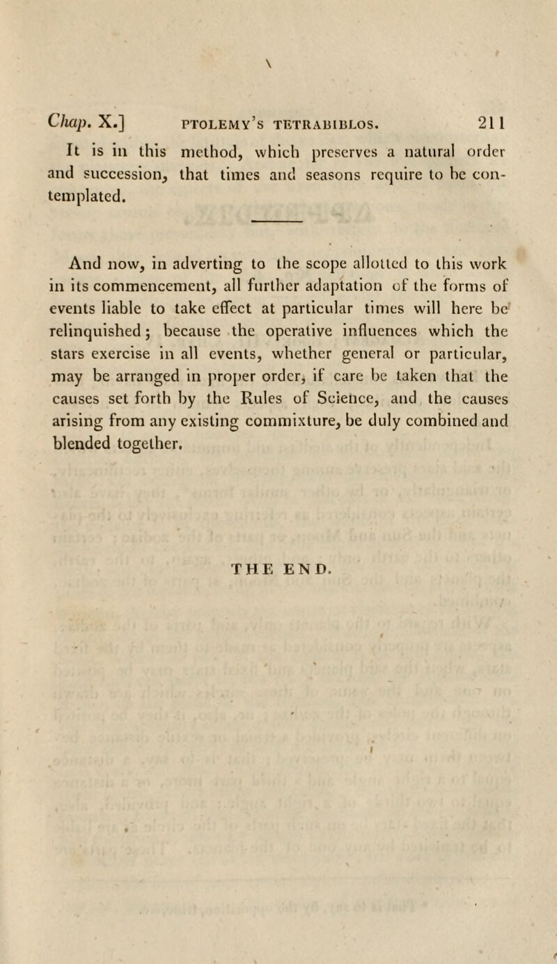 \ It is in this method, which preserves a natural order and succession, that times and seasons require to be con¬ templated. And now, in adverting to the scope allotted to this work in its commencement, all further adaptation of the forms of events liable to take effect at particular times will here be relinquished; because the operative influences which the stars exercise in all events, whether general or particular, may be arranged in proper order, if care be taken that the causes set forth by the Rules of Science, and the causes arising from any existing commixture, be duly combined and blended together. THE END. t