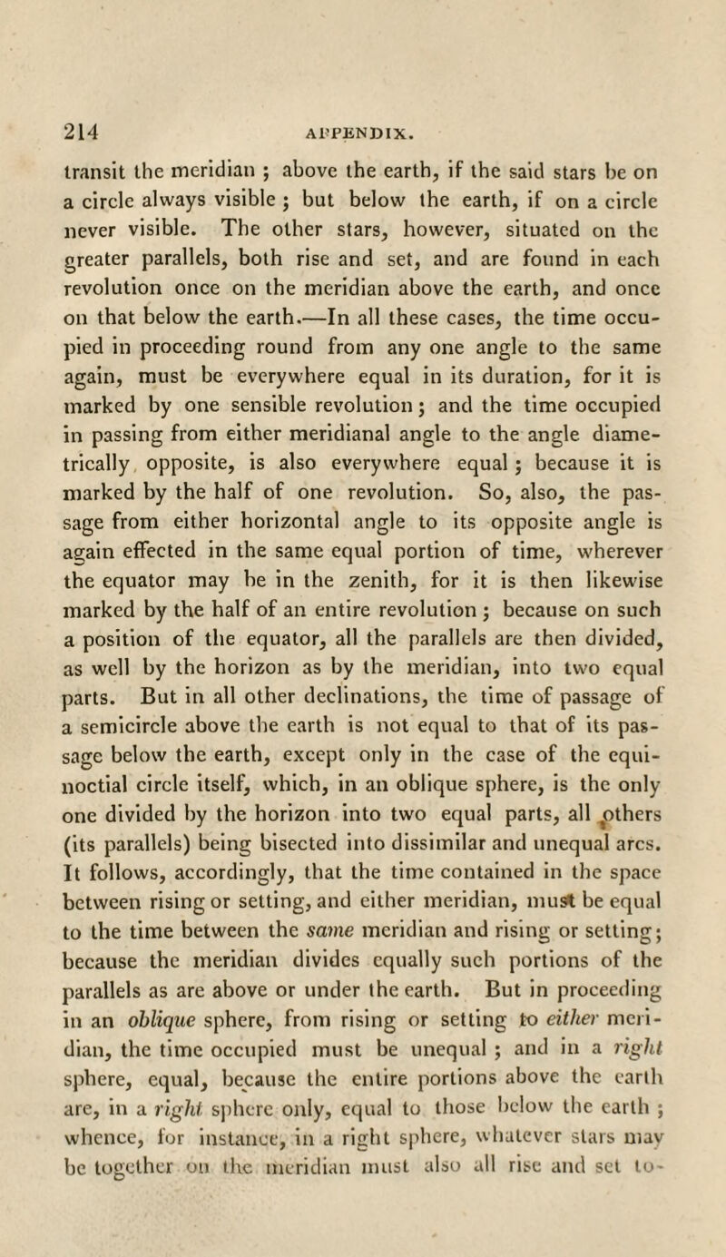 transit the meridian ; above the earth, if the said stars be on a circle always visible ; but below the earth, if on a circle never visible. The other stars, however, situated on the greater parallels, both rise and set, and are found in each revolution once on the meridian above the earth, and once on that below the earth.—In all these cases, the time occu¬ pied in proceeding round from any one angle to the same again, must be everywhere equal in its duration, for it is marked by one sensible revolution; and the time occupied in passing from either meridianal angle to the angle diame¬ trically opposite, is also everywhere equal ; because it is marked by the half of one revolution. So, also, the pas¬ sage from either horizontal angle to its opposite angle is again effected in the same equal portion of time, wherever the equator may be in the zenith, for it is then likewise marked by the half of an entire revolution ; because on such a position of the equator, all the parallels are then divided, as well by the horizon as by the meridian, into two equal parts. But in all other declinations, the time of passage of a semicircle above the earth is not equal to that of its pas¬ sage below the earth, except only in the case of the equi¬ noctial circle itself, which, in an oblique sphere, is the only one divided by the horizon into two equal parts, all ^others (its parallels) being bisected into dissimilar and unequal arcs. It follows, accordingly, that the time contained in the space between rising or setting, and either meridian, must be equal to the time between the same meridian and rising or setting; because the meridian divides equally such portions of the parallels as are above or under the earth. But in proceeding in an oblique sphere, from rising or setting to either meri¬ dian, the time occupied must be unequal ; and in a right sphere, equal, because the entire portions above the earth are, in a right sphere only, equal to those below the earth ; whence, lor instance, in a right sphere, whatever stars may be together on the meridian must also all rise and set to-