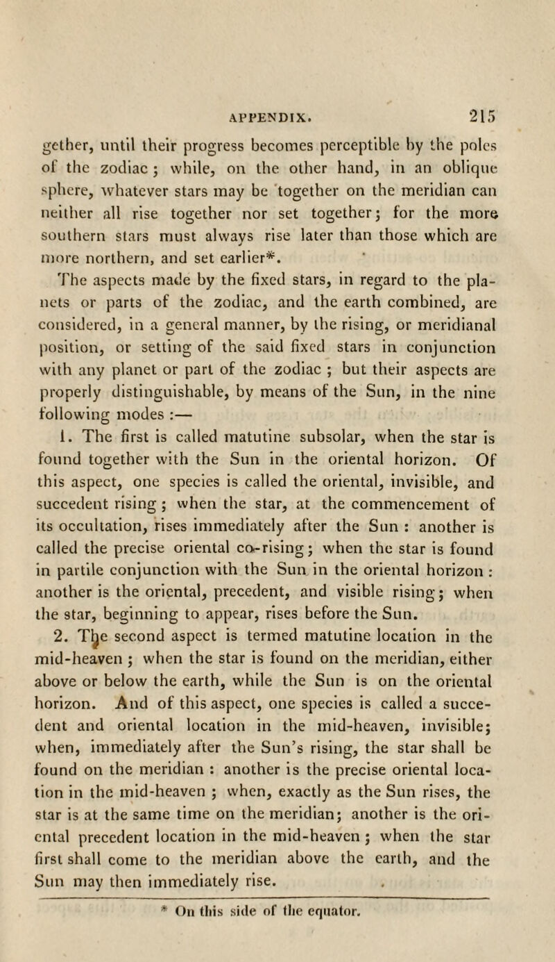 gether, until their progress becomes perceptible by the poles of the zodiac ; while, on the other hand, in an oblique sphere, whatever stars may be together on the meridian can neither all rise together nor set together; for the more southern stars must always rise later than those which are J more northern, and set earlier*. The aspects made by the fixed stars, in regard to the pla¬ nets or parts of the zodiac, and the earth combined, are considered, in a general manner, by the rising, or meridianal position, or setting of the said fixed stars in conjunction with any planet or part of the zodiac ; but their aspects are properly distinguishable, by means of the Sun, in the nine following modes :— 1. The first is called matutine subsolar, when the star is found together with the Sun in the oriental horizon. Of this aspect, one species is called the oriental, invisible, and succedent rising ; when the star, at the commencement of its occultation, rises immediately after the Sun : another is called the precise oriental co-rising; when the star is found in partile conjunction with the Sun in the oriental horizon : another is the oriental, precedent, and visible rising; when the star, beginning to appear, rises before the Sun. 2. Tfce second aspect is termed matutine location in the mid-heaven ; when the star is found on the meridian, either above or below the earth, while the Sun is on the oriental horizon. And of this aspect, one species is called a succe¬ dent and oriental location in the mid-heaven, invisible; when, immediately after the Sun’s rising, the star shall be found on the meridian : another is the precise oriental loca¬ tion in the mid-heaven ; when, exactly as the Sun rises, the star is at the same time on the meridian; another is the ori¬ ental precedent location in the mid-heaven ; when the star first shall come to the meridian above the earth, and the Sun may then immediately rise. * On tliis side of tlie equator.